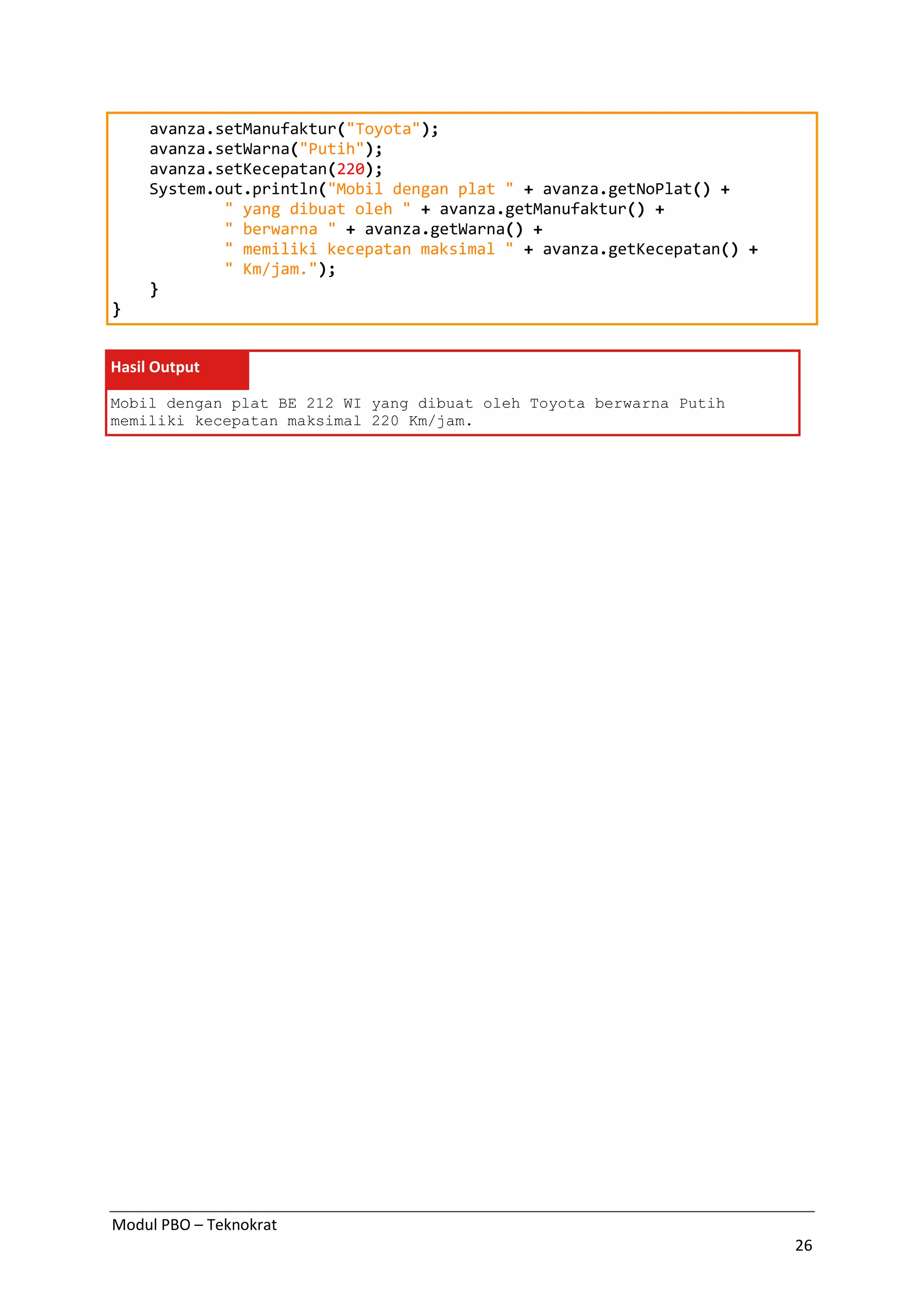 Modul PBO – Teknokrat
26
avanza.setManufaktur("Toyota");
avanza.setWarna("Putih");
avanza.setKecepatan(220);
System.out.println("Mobil dengan plat " + avanza.getNoPlat() +
" yang dibuat oleh " + avanza.getManufaktur() +
" berwarna " + avanza.getWarna() +
" memiliki kecepatan maksimal " + avanza.getKecepatan() +
" Km/jam.");
}
}
Hasil Output
Mobil dengan plat BE 212 WI yang dibuat oleh Toyota berwarna Putih
memiliki kecepatan maksimal 220 Km/jam.
 