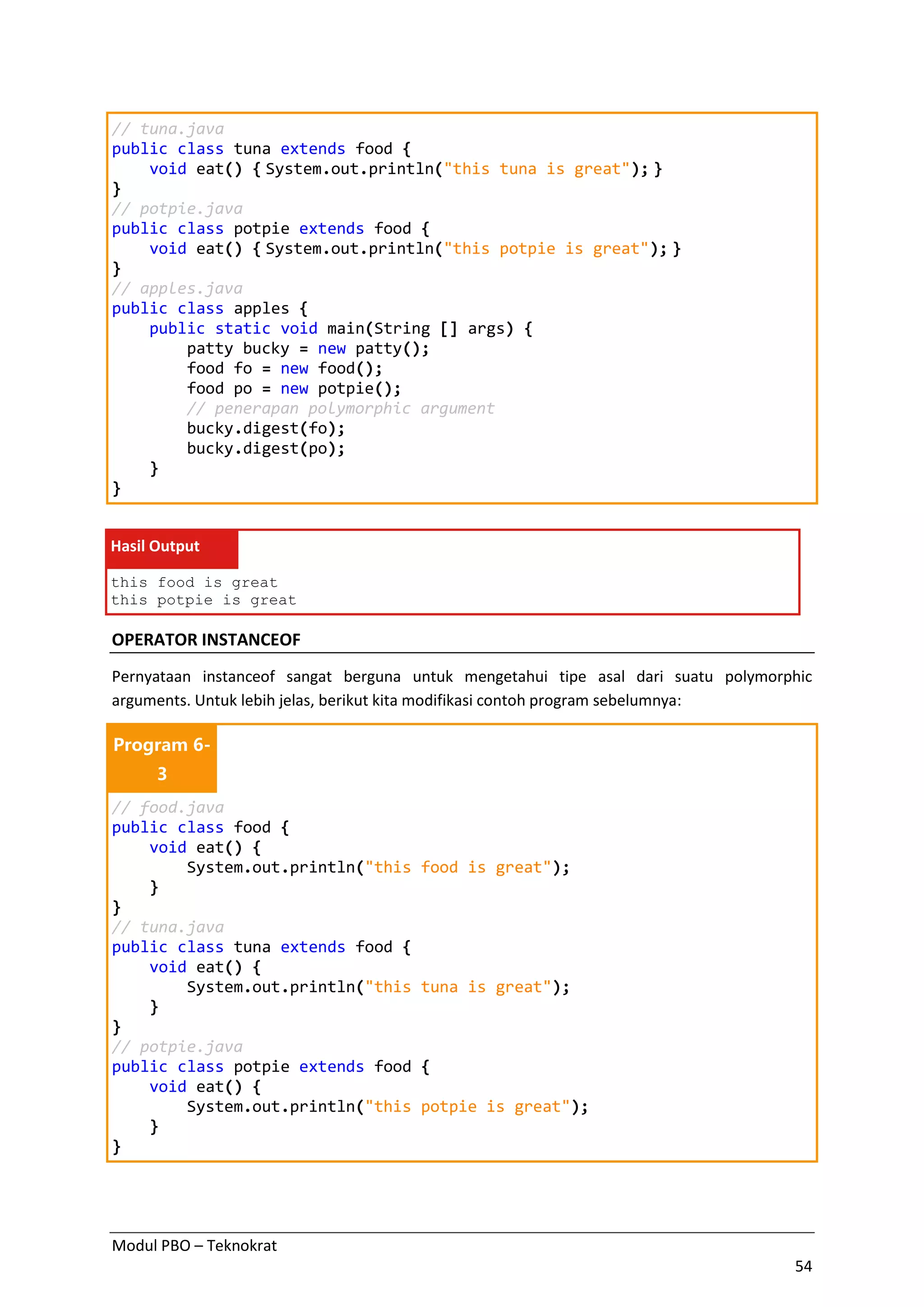 Modul PBO – Teknokrat
54
// tuna.java
public class tuna extends food {
void eat() { System.out.println("this tuna is great"); }
}
// potpie.java
public class potpie extends food {
void eat() { System.out.println("this potpie is great"); }
}
// apples.java
public class apples {
public static void main(String [] args) {
patty bucky = new patty();
food fo = new food();
food po = new potpie();
// penerapan polymorphic argument
bucky.digest(fo);
bucky.digest(po);
}
}
Hasil Output
this food is great
this potpie is great
OPERATOR INSTANCEOF
Pernyataan instanceof sangat berguna untuk mengetahui tipe asal dari suatu polymorphic
arguments. Untuk lebih jelas, berikut kita modifikasi contoh program sebelumnya:
Program 6-
3
// food.java
public class food {
void eat() {
System.out.println("this food is great");
}
}
// tuna.java
public class tuna extends food {
void eat() {
System.out.println("this tuna is great");
}
}
// potpie.java
public class potpie extends food {
void eat() {
System.out.println("this potpie is great");
}
}
 