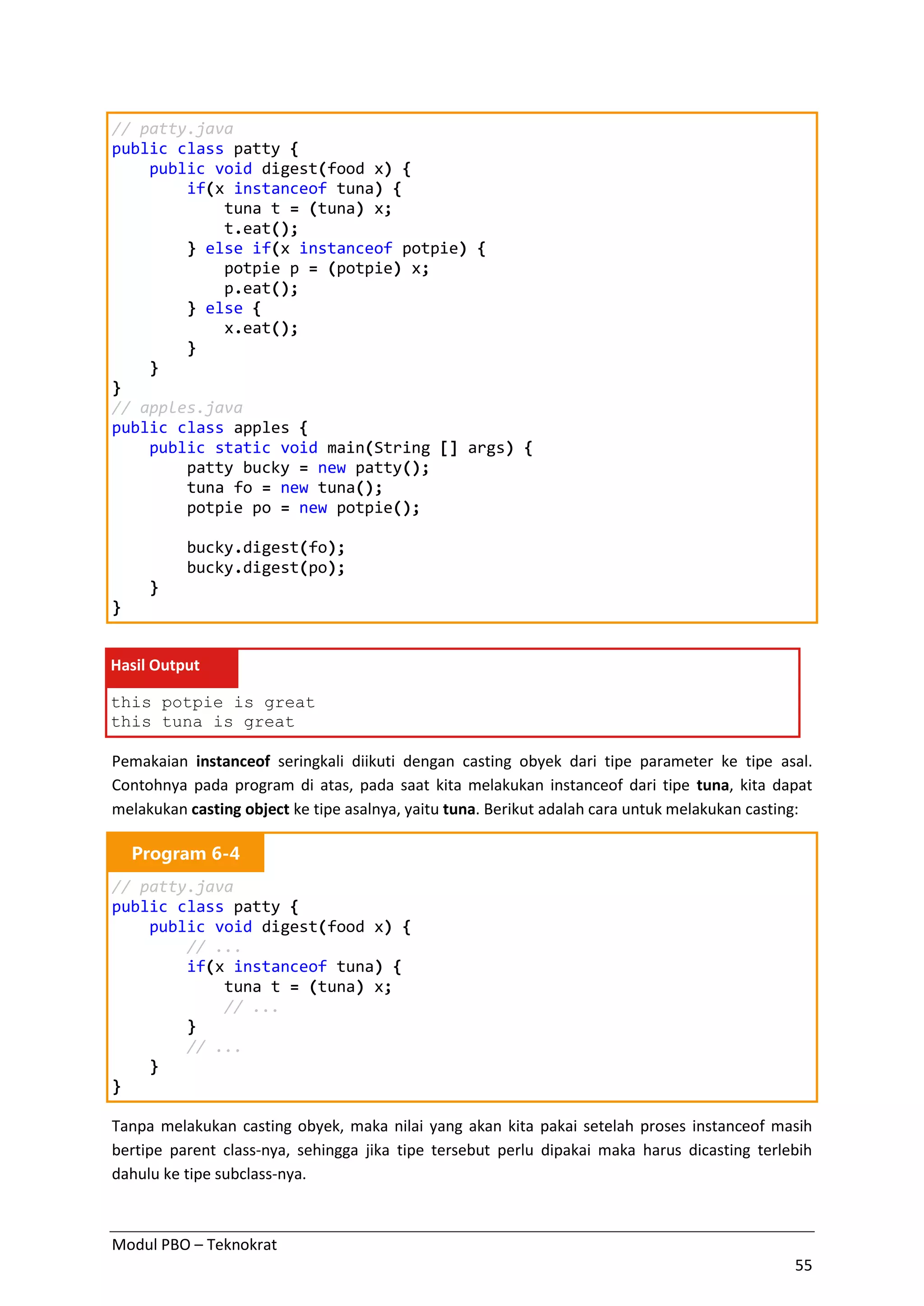 Modul PBO – Teknokrat
55
// patty.java
public class patty {
public void digest(food x) {
if(x instanceof tuna) {
tuna t = (tuna) x;
t.eat();
} else if(x instanceof potpie) {
potpie p = (potpie) x;
p.eat();
} else {
x.eat();
}
}
}
// apples.java
public class apples {
public static void main(String [] args) {
patty bucky = new patty();
tuna fo = new tuna();
potpie po = new potpie();
bucky.digest(fo);
bucky.digest(po);
}
}
Hasil Output
this potpie is great
this tuna is great
Pemakaian instanceof seringkali diikuti dengan casting obyek dari tipe parameter ke tipe asal.
Contohnya pada program di atas, pada saat kita melakukan instanceof dari tipe tuna, kita dapat
melakukan casting object ke tipe asalnya, yaitu tuna. Berikut adalah cara untuk melakukan casting:
Program 6-4
// patty.java
public class patty {
public void digest(food x) {
// ...
if(x instanceof tuna) {
tuna t = (tuna) x;
// ...
}
// ...
}
}
Tanpa melakukan casting obyek, maka nilai yang akan kita pakai setelah proses instanceof masih
bertipe parent class-nya, sehingga jika tipe tersebut perlu dipakai maka harus dicasting terlebih
dahulu ke tipe subclass-nya.
 