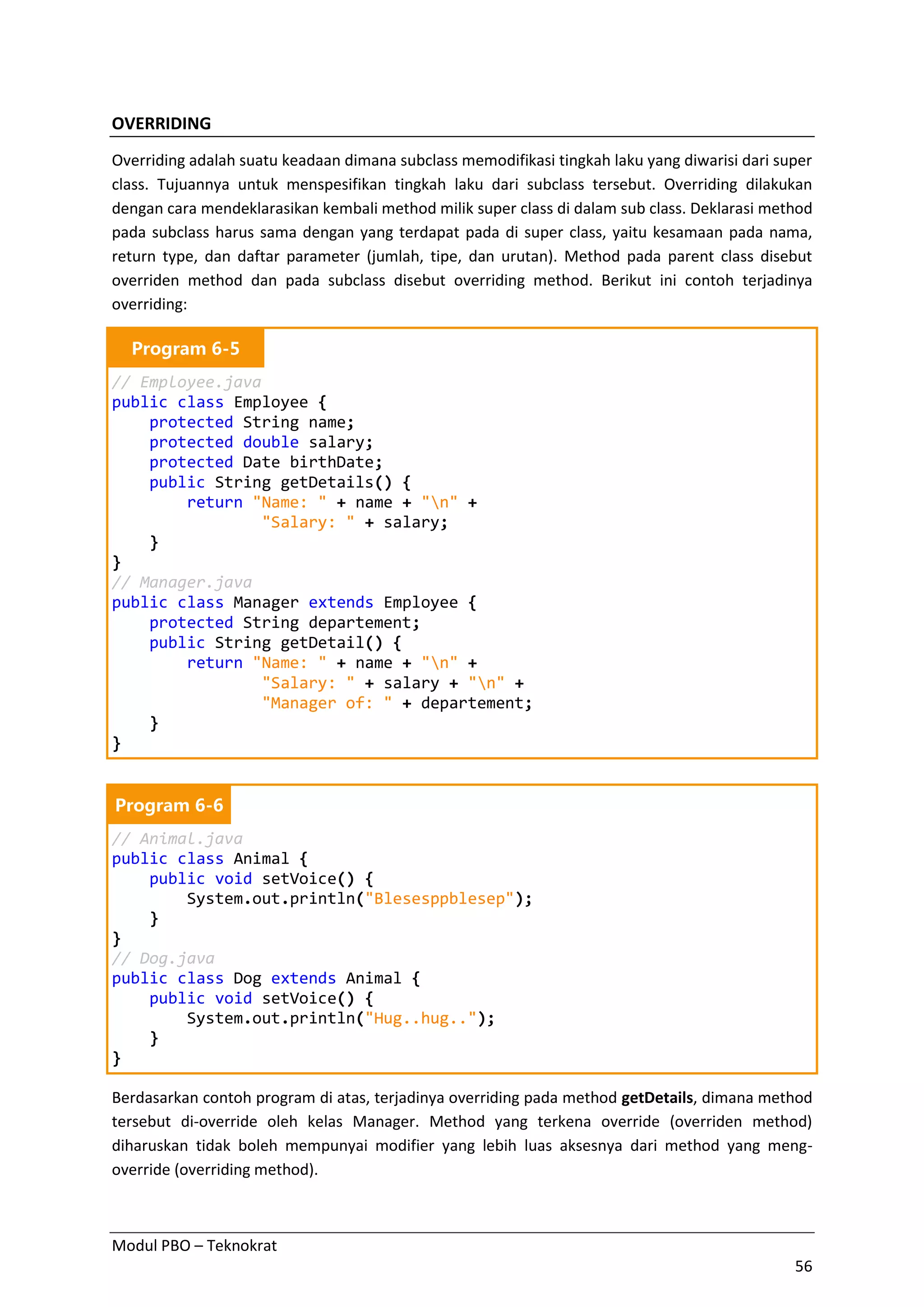 Modul PBO – Teknokrat
56
OVERRIDING
Overriding adalah suatu keadaan dimana subclass memodifikasi tingkah laku yang diwarisi dari super
class. Tujuannya untuk menspesifikan tingkah laku dari subclass tersebut. Overriding dilakukan
dengan cara mendeklarasikan kembali method milik super class di dalam sub class. Deklarasi method
pada subclass harus sama dengan yang terdapat pada di super class, yaitu kesamaan pada nama,
return type, dan daftar parameter (jumlah, tipe, dan urutan). Method pada parent class disebut
overriden method dan pada subclass disebut overriding method. Berikut ini contoh terjadinya
overriding:
Program 6-5
// Employee.java
public class Employee {
protected String name;
protected double salary;
protected Date birthDate;
public String getDetails() {
return "Name: " + name + "n" +
"Salary: " + salary;
}
}
// Manager.java
public class Manager extends Employee {
protected String departement;
public String getDetail() {
return "Name: " + name + "n" +
"Salary: " + salary + "n" +
"Manager of: " + departement;
}
}
Program 6-6
// Animal.java
public class Animal {
public void setVoice() {
System.out.println("Blesesppblesep");
}
}
// Dog.java
public class Dog extends Animal {
public void setVoice() {
System.out.println("Hug..hug..");
}
}
Berdasarkan contoh program di atas, terjadinya overriding pada method getDetails, dimana method
tersebut di-override oleh kelas Manager. Method yang terkena override (overriden method)
diharuskan tidak boleh mempunyai modifier yang lebih luas aksesnya dari method yang meng-
override (overriding method).
 