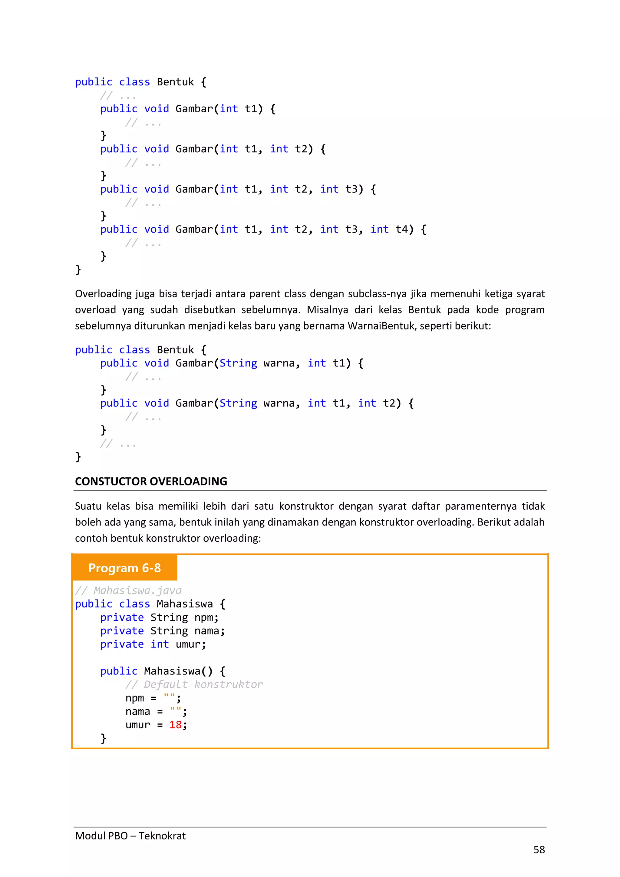 Modul PBO – Teknokrat
58
public class Bentuk {
// ...
public void Gambar(int t1) {
// ...
}
public void Gambar(int t1, int t2) {
// ...
}
public void Gambar(int t1, int t2, int t3) {
// ...
}
public void Gambar(int t1, int t2, int t3, int t4) {
// ...
}
}
Overloading juga bisa terjadi antara parent class dengan subclass-nya jika memenuhi ketiga syarat
overload yang sudah disebutkan sebelumnya. Misalnya dari kelas Bentuk pada kode program
sebelumnya diturunkan menjadi kelas baru yang bernama WarnaiBentuk, seperti berikut:
public class Bentuk {
public void Gambar(String warna, int t1) {
// ...
}
public void Gambar(String warna, int t1, int t2) {
// ...
}
// ...
}
CONSTUCTOR OVERLOADING
Suatu kelas bisa memiliki lebih dari satu konstruktor dengan syarat daftar paramenternya tidak
boleh ada yang sama, bentuk inilah yang dinamakan dengan konstruktor overloading. Berikut adalah
contoh bentuk konstruktor overloading:
Program 6-8
// Mahasiswa.java
public class Mahasiswa {
private String npm;
private String nama;
private int umur;
public Mahasiswa() {
// Default konstruktor
npm = "";
nama = "";
umur = 18;
}
 
