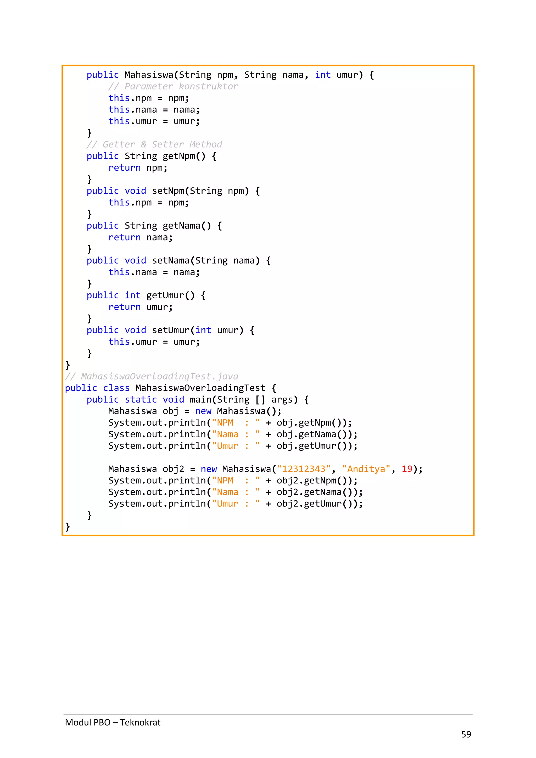 Modul PBO – Teknokrat
59
public Mahasiswa(String npm, String nama, int umur) {
// Parameter konstruktor
this.npm = npm;
this.nama = nama;
this.umur = umur;
}
// Getter & Setter Method
public String getNpm() {
return npm;
}
public void setNpm(String npm) {
this.npm = npm;
}
public String getNama() {
return nama;
}
public void setNama(String nama) {
this.nama = nama;
}
public int getUmur() {
return umur;
}
public void setUmur(int umur) {
this.umur = umur;
}
}
// MahasiswaOverloadingTest.java
public class MahasiswaOverloadingTest {
public static void main(String [] args) {
Mahasiswa obj = new Mahasiswa();
System.out.println("NPM : " + obj.getNpm());
System.out.println("Nama : " + obj.getNama());
System.out.println("Umur : " + obj.getUmur());
Mahasiswa obj2 = new Mahasiswa("12312343", "Anditya", 19);
System.out.println("NPM : " + obj2.getNpm());
System.out.println("Nama : " + obj2.getNama());
System.out.println("Umur : " + obj2.getUmur());
}
}
 