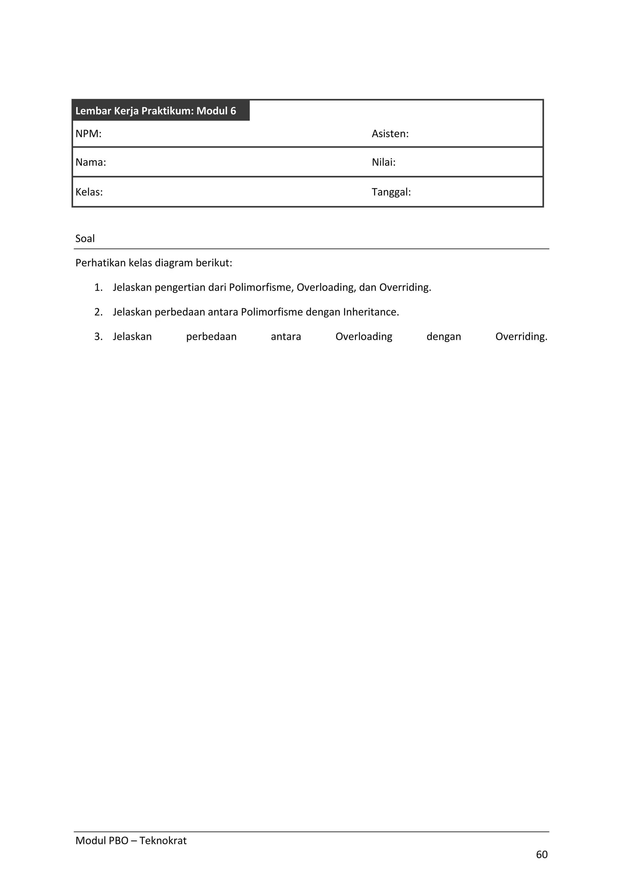 Modul PBO – Teknokrat
60
Lembar Kerja Praktikum: Modul 6
NPM: Asisten:
Nama: Nilai:
Kelas: Tanggal:
Soal
Perhatikan kelas diagram berikut:
1. Jelaskan pengertian dari Polimorfisme, Overloading, dan Overriding.
2. Jelaskan perbedaan antara Polimorfisme dengan Inheritance.
3. Jelaskan perbedaan antara Overloading dengan Overriding.
 