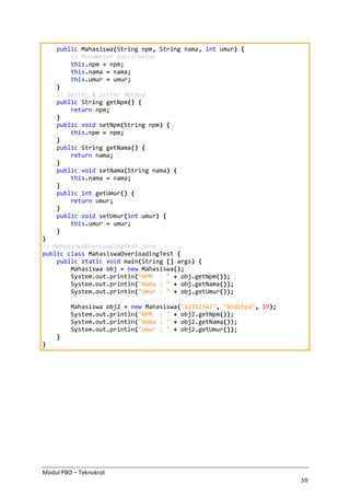Modul PBO – Teknokrat
59
public Mahasiswa(String npm, String nama, int umur) {
// Parameter konstruktor
this.npm = npm;
this.nama = nama;
this.umur = umur;
}
// Getter & Setter Method
public String getNpm() {
return npm;
}
public void setNpm(String npm) {
this.npm = npm;
}
public String getNama() {
return nama;
}
public void setNama(String nama) {
this.nama = nama;
}
public int getUmur() {
return umur;
}
public void setUmur(int umur) {
this.umur = umur;
}
}
// MahasiswaOverloadingTest.java
public class MahasiswaOverloadingTest {
public static void main(String [] args) {
Mahasiswa obj = new Mahasiswa();
System.out.println("NPM : " + obj.getNpm());
System.out.println("Nama : " + obj.getNama());
System.out.println("Umur : " + obj.getUmur());
Mahasiswa obj2 = new Mahasiswa("12312343", "Anditya", 19);
System.out.println("NPM : " + obj2.getNpm());
System.out.println("Nama : " + obj2.getNama());
System.out.println("Umur : " + obj2.getUmur());
}
}
 