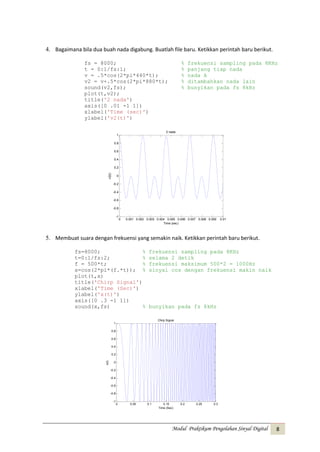4. Bagaimana bila dua buah nada digabung. Buatlah file baru. Ketikkan perintah baru berikut.
fs = 8000;
t = 0:1/fs:1;
v = .5*cos(2*pi*440*t);
v2 = v+.5*cos(2*pi*880*t);
sound(v2,fs);
plot(t,v2);
title('2 nada')
axis([0 .01 -1 1])
xlabel('Time (sec)')
ylabel('v2(t)')

%
%
%
%
%

frekuensi sampling pada 8KHz
panjang tiap nada
nada A
ditambahkan nada lain
bunyikan pada fs 8kHz

2 nada
1
0.8
0.6
0.4

v2(t)

0.2
0
-0.2
-0.4
-0.6
-0.8
-1

0

0.001 0.002 0.003 0.004 0.005 0.006 0.007 0.008 0.009
Time (sec)

0.01

5. Membuat suara dengan frekuensi yang semakin naik. Ketikkan perintah baru berikut.
fs=8000;
%
t=0:1/fs:2;
%
f = 500*t;
%
x=cos(2*pi*(f.*t)); %
plot(t,x)
title('Chirp Signal')
xlabel('Time (Sec)')
ylabel('x(t)')
axis([0 .3 -1 1])
sound(x,fs)
%

frekuensi sampling pada 8KHz
selama 2 detik
frekuensi maksimum 500*2 = 1000Hz
sinyal cos dengan frekuensi makin naik

bunyikan pada fs 8kHz
Chirp Signal

1
0.8
0.6
0.4

x(t)

0.2
0
-0.2
-0.4
-0.6
-0.8
-1

0

0.05

0.1

0.15
Time (Sec)

0.2

0.25

0.3

Modul Praktikum Pengolahan Sinyal Digital

8

 