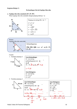Modul 1 Kelas VIII Teorema Pythagoras 10
Kegiatan Belajar 3:
Perbandingan Sisi-sisi Segitiga Siku-siku
a. Segitiga siku-siku samakaki (45o
, 45o
, 90o
)
Misal segitiga siku-siku samakaki dengan panjang kakinya = a
Contoh:
1. Tentukan panjang x!
7 cm
7 cm
2. Tentukan panjang x!
x
10 cm
x
Cara Perbandingan
10 = sisi miring
perbandingannya: 𝐚 ∶ 𝐚 ∶
𝒂√𝟐
𝐱 ∶ 𝐱 ∶ 𝟏𝟎 = 𝐱 ∶ 𝐱 ∶ 𝐱√𝟐
𝐱√𝟐 = 𝟏𝟎
Cara Pythagoras
10 = sisi miring
x2
+ x2
= 102
2x2
= 100
x2
= 100 : 2
x2
= 50
𝐱 = 𝟏𝟎
=
√𝟐
𝟏𝟎 ×
√𝟐
√𝟐 ×
√𝟐
𝟏𝟎 ×
√𝟐
=
𝟐
=
𝟓√𝟐
𝐱 = √𝟓𝟎 = √𝟐𝟓 × 𝟐
= √𝟐𝟓 × √𝟐 = 𝟓√𝟐
Cara Perbandingan
x = sisi miring
perbandingannya: 𝐚 ∶ 𝐚 ∶
𝒂√𝟐
𝟕 ∶ 𝟕 ∶ 𝐱 = 𝟕 ∶ 𝟕 ∶ 𝟕√𝟐
x = 𝟕√𝟐
Cara Pythagoras
x = sisi miring
x2
= 72
+ 72
x2
= 2.72
x = 7√2
x
Panjang sisi miring PQ = s = ?
s2
= a2
+ a2
s2
= 2a2
s = √2𝑎2
s = √2 × √𝑎2
s = √2 × 𝑎
s = 𝑎√2
Perbandingannya:
𝐏𝐐: 𝐏𝐑: 𝐐𝐑 = 𝐚 ∶ 𝐚 ∶ 𝒂√𝟐 = 𝟏:
𝟏: √𝟐
45o
a Q
P
45o
a
Rumus:
Segitiga siku-siku sama kaki:
R
 