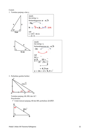 Modul 1 Kelas VIII Teorema Pythagoras 12
Contoh:
1. Tentukan panjang x dan y:
x
2. Perhatikan gambar berikut:
Tentukan panjang AB, BD, dan AC!
Penyelesaian:
 Untuk mencari panjang AB dan BD, perhatikan ∆𝐴𝐵𝐷:
A
B D
𝟐𝟒√
𝟐
30o
60o
𝐱 = =
12 cm
30o
y
9 cm
y
= 𝟒√𝟑 cm
𝐲 = 𝟐𝐱 = 𝟐 × 𝟒√𝟑 =
𝟑
=
√𝟑 √𝟑 × √
𝟑
𝟏𝟐 × √𝟑
𝟏𝟐 ×
√𝟑
60o
Jadi
𝟏𝟐 =
𝐱√𝟑
Jawab:
Sisi miring = y
Perbandingannya: 𝐚 ∶ 𝒂√𝟑
∶ 𝟐𝐚
x
Jawab:
Sisi miring = x
Perbandingannya: 𝐚 ∶ 𝒂√𝟑
∶ 𝟐𝐚
𝟗 ∶ 𝐲 ∶ 𝐱 = 𝟗 ∶ 𝟗√𝟑 ∶ 𝟐(𝟗)
Jadi
x = 2(9) = 18 cm
y = 𝟗√𝟑
 