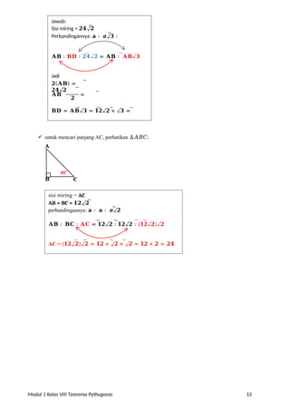 Modul 1 Kelas VIII Teorema Pythagoras 13
 untuk mencari panjang AC, perhatikan ∆𝐴𝐵𝐶:
A
B C
𝐁𝐃 = 𝐀𝐁√𝟑 = 𝟏𝟐√𝟐 × √𝟑 =
𝟏𝟐√𝟔
=
𝟏𝟐√𝟐
𝟐
𝐀𝐁
=
Jadi
𝟐(𝐀𝐁) =
𝟐𝟒√𝟐
𝐀𝐁 ∶ 𝐁𝐃 ∶ 𝟐𝟒√𝟐 = 𝐀𝐁 ∶ 𝐀𝐁√𝟑
∶ 𝟐(𝐀𝐁)
Jawab:
Sisi miring = 𝟐𝟒√𝟐
Perbandingannya: 𝐚 ∶ 𝒂√𝟑 ∶
45o
sisi miring = AC
AB = BC = 𝟏𝟐√𝟐
perbandingannya: 𝐚 ∶ 𝐚 ∶ 𝒂√𝟐
𝐀𝐁 ∶ 𝐁𝐂 ∶ 𝐀𝐂 = 𝟏𝟐√𝟐 ∶ 𝟏𝟐√𝟐 ∶ (𝟏𝟐√𝟐)√𝟐
AC = (𝟏𝟐√𝟐)√𝟐 = 𝟏𝟐 × √𝟐 × √𝟐 = 𝟏𝟐 × 𝟐 = 𝟐𝟒
 