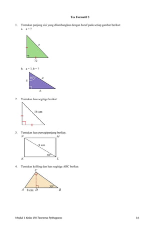 Modul 1 Kelas VIII Teorema Pythagoras 14
Tes Formatif 3
1. Tentukan panjang sisi yang dilambangkan dengan huruf pada setiap gambar berikut:
a. a = ?
b. a = ?, b = ?
2. Tentukan luas segitiga berikut:
3. Tentukan luas persegipanjang berikut:
4. Tentukan keliling dan luas segitiga ABC berikut:
 