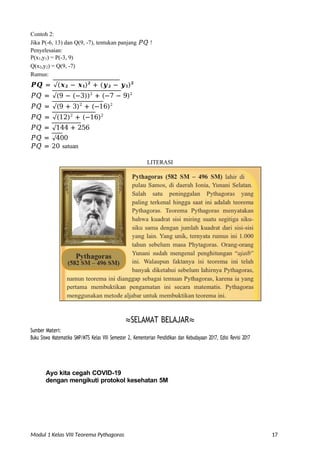 Modul 1 Kelas VIII Teorema Pythagoras 17
Contoh 2:
Jika P(-6, 13) dan Q(9, -7), tentukan panjang 𝑃̅̅𝑄̅̅ !
Penyelesaian:
P(x1,y1) = P(-3, 9)
Q(x2,y2) = Q(9, -7)
Rumus:
𝑷̅̅𝑸̅̅ = √(𝒙𝟐 − 𝒙𝟏)𝟐
+ (𝒚𝟐 − 𝒚𝟏)𝟐
𝑃̅̅𝑄̅̅ = √(9 − (−3))2
+ (−7 − 9)2
𝑃̅̅𝑄̅̅ = √(9 + 3)2
+ (−16)2
𝑃̅̅𝑄̅̅ = √(12)2
+ (−16)2
𝑃̅̅𝑄̅̅ = √144 + 256
𝑃̅̅𝑄̅̅ = √400
𝑃̅̅𝑄̅̅ = 20 satuan
LITERASI
≈SELAMAT BELAJAR≈
Sumber Materi:
Buku Siswa Matematika SMP/MTS Kelas VIII Semester 2, Kementerian Pendidikan dan Kebudayaan 2017, Edisi Revisi 2017
Ayo kita cegah COVID-19
dengan mengikuti protokol kesehatan 5M
 
