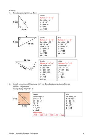 Modul 1 Kelas VIII Teorema Pythagoras 4
Contoh :
1. Tentukan panjang sisi x, y, dan z
8 cm
6 cm
5 cm
y
17 cm
2. Sebuah persegi memiliki panjang sisi 5 cm. Tentukan panjang diagonal persegi
tersebut! Penyelesaian:
Misal panjang diagonal = d
5 cm
5 cm
z
x
Jawab:
Rumus: c2
= a2
+ b2
Sisi miring = x
x2
= 82
+ 62
x2
= 64 + 36
x2
= 100
x = √100
13 cm
Jawab:
Rumus: a2
+ b2
= c2
Sisi miring = 17
z2
+ 152
= 172
z2
+ 225 = 289
z2
= 289 – 225
z2
= 64
z = √64
z = 8 cm
d
Atau
Rumus: a2
= c2
– b2
Sisi miring = 17
z2
= 172
– 152
z2
= 289 – 225
z2
= 64
z = √64
z = 8 cm
Jawab: Atau
Rumus: c2
= a2
+ b2
Rumus: a2
= c2
– b2
Sisi miring = 13 Sisi miring = 13
132
= 52
+ y2
y2
= 132
– 52
169 = 25 + y2
y2
= 169 – 25
y2
= 169 – 25 y2
= 144
y2
= 144 y = √144
y = √144 y = 12 cm
y = 12 cm
Jawab: atau
Sisi miring = d Sisi miring = d
52
+ 52
= d2
d2
= 52
+ 52
25 + 25 = d2
d2
= 25 + 25
50 = d2
d2
= 50
d2
= 50 d = √50
d = √50 d = 5√𝟐
d = 5√𝟐
Keterangan:
√50 = √25 × 2 = √25 × √2 = 5√2
 