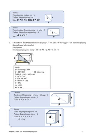 d
d
Jawab:
d = sisi miring ∆BDH
d2
= BD2
+ DH2
 BD sisi miring
∆ABD d2
= (AB2
+ AD2
) + DH2
d2
= p2
+ l2
+ t2
d2
= 242
+ 62
+ 82
d2
= 576 + 36 + 64
d2
= 676
d = √676
d = 26 cm
Modul 1 Kelas VIII Teorema Pythagoras 5
Rumus:
Persegi dengan panjang sisi = s
Panjang diagonal persegi = d s
Maka: d2
= s2
+ s2
atau d2
= 2.s2
s
Rumus:
Persegipanjang dengan panjang = p, lebar = l
Panjang diagonal persegipanjang = d l
Maka:
d2
= p2
+ l2
p
3. Sebuah balok ABCD.EFGH memiliki panjang = 24 cm, lebar = 6 cm, tinggi = 8 cm. Tentukan panjang
diagonal ruang balok tersebut!
Penyelesaian:
Misal panjang diagonal ruang = HB = d, AB = p, AD = l, DH = t
H G
E d F
D C
A B
Rumus:
Balok memiliki panjang = p, lebar = l, tinggi = t
Panjang diagonal ruang balok = d
Maka: d2
= p2
+ l2
+ t2
Rumus:
Kubus dengan panjang rusuk = s
Panjang diagonal ruang kubus = d
Maka: d2
= s2
+ s2
+ s2
d2
= 3.s2
 