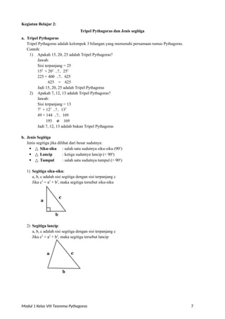 Modul 1 Kelas VIII Teorema Pythagoras 7
Kegiatan Belajar 2:
a. Tripel Pythagoras
Tripel Pythagoras dan Jenis segitiga
Tripel Pythagoras adalah kelompok 3 bilangan yang memenuhi persamaan rumus Pythagoras.
Contoh:
1) Apakah 15, 20, 25 adalah Tripel Pythagoras?
Jawab:
Sisi terpanjang = 25
152
+ 202
..?.. 252
225 + 400 ..?.. 625
625 = 625
Jadi 15, 20, 25 adalah Tripel Pythagoras
2) Apakah 7, 12, 13 adalah Tripel Pythagoras?
Jawab:
Sisi terpanjang = 13
72
+ 122
..?.. 132
49 + 144 ..?.. 169
193 ≠ 169
Jadi 7, 12, 13 adalah bukan Tripel Pythagoras
b. Jenis Segitiga
Jenis segitiga jika dilihat dari besar sudutnya:
 △ Siku-siku : salah satu sudutnya siku-siku (90o
)
 △ Lancip : ketiga sudutnya lancip (< 90o
)
 △ Tumpul : salah satu sudutnya tumpul (> 90o
)
1) Segitiga siku-siku:
a, b, c adalah sisi segitiga dengan sisi terpanjang c
Jika c2
= a2
+ b2
, maka segitiga tersebut siku-siku
a
b
2) Segitiga lancip:
a, b, c adalah sisi segitiga dengan sisi terpanjang c
Jika c2
< a2
+ b2
, maka segitiga tersebut lancip
b
c
a
c
 