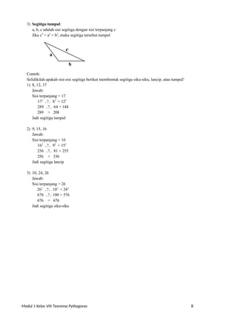 Modul 1 Kelas VIII Teorema Pythagoras 8
3) Segitiga tumpul:
a, b, c adalah sisi segitiga dengan sisi terpanjang c
Jika c2
> a2
+ b2
, maka segitiga tersebut tumpul
b
Contoh:
Selidikilah apakah sisi-sisi segitiga berikut membentuk segitiga siku-siku, lancip, atau tumpul!
1) 8, 12, 17
Jawab:
Sisi terpanjang = 17
172
..?.. 82
+ 122
289 ..?.. 64 + 144
289 > 208
Jadi segitiga tumpul
2) 9, 15, 16
Jawab:
Sisi terpanjang = 16
162
..?.. 92
+ 152
256 ..?.. 81 + 255
256 < 336
Jadi segitiga lancip
3) 10, 24, 26
Jawab:
Sisi terpanjang = 26
262
..?.. 102
+ 242
676 ..?.. 100 + 576
676 = 676
Jadi segitiga siku-siku
a
c
 