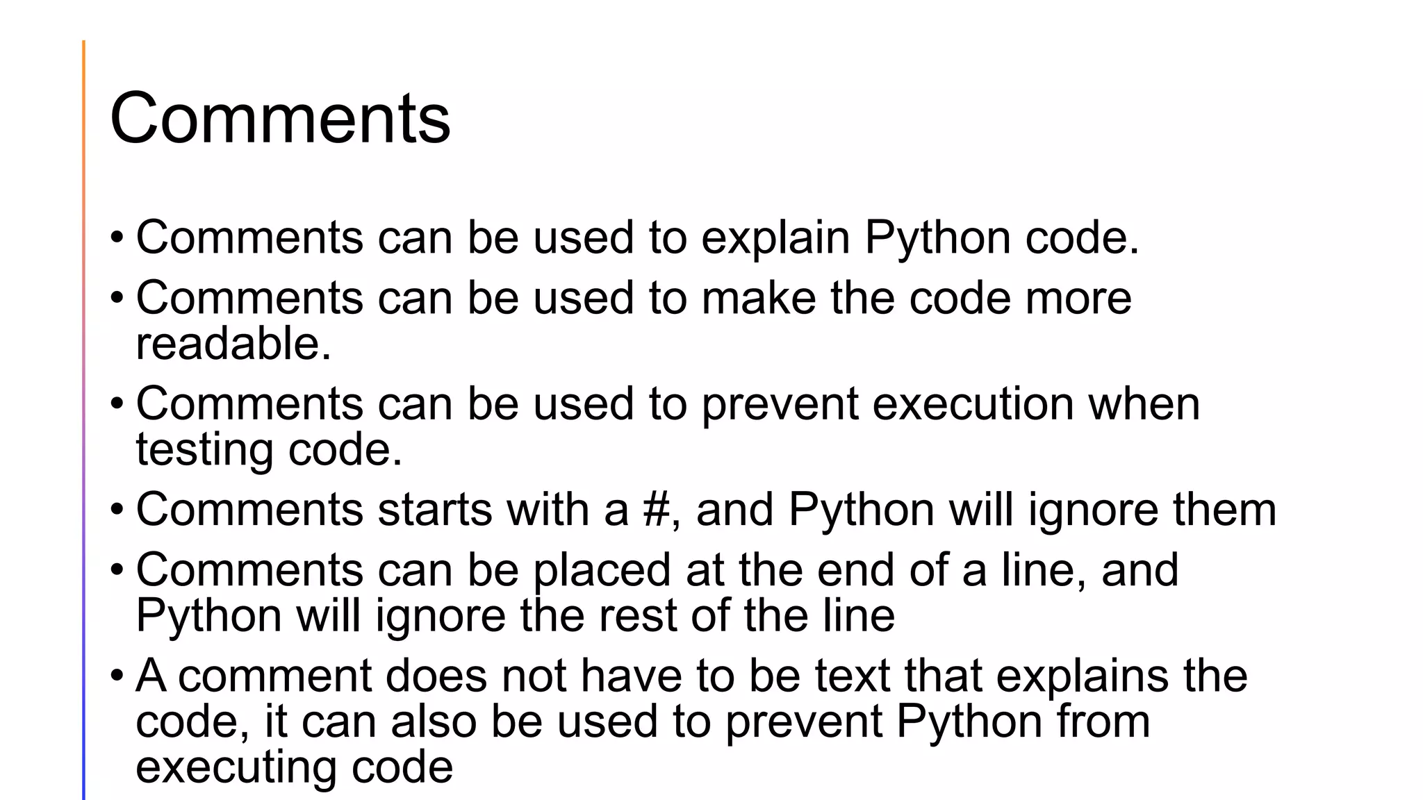 Comments
• Comments can be used to explain Python code.
• Comments can be used to make the code more
readable.
• Comments can be used to prevent execution when
testing code.
• Comments starts with a #, and Python will ignore them
• Comments can be placed at the end of a line, and
Python will ignore the rest of the line
• A comment does not have to be text that explains the
code, it can also be used to prevent Python from
executing code
 
