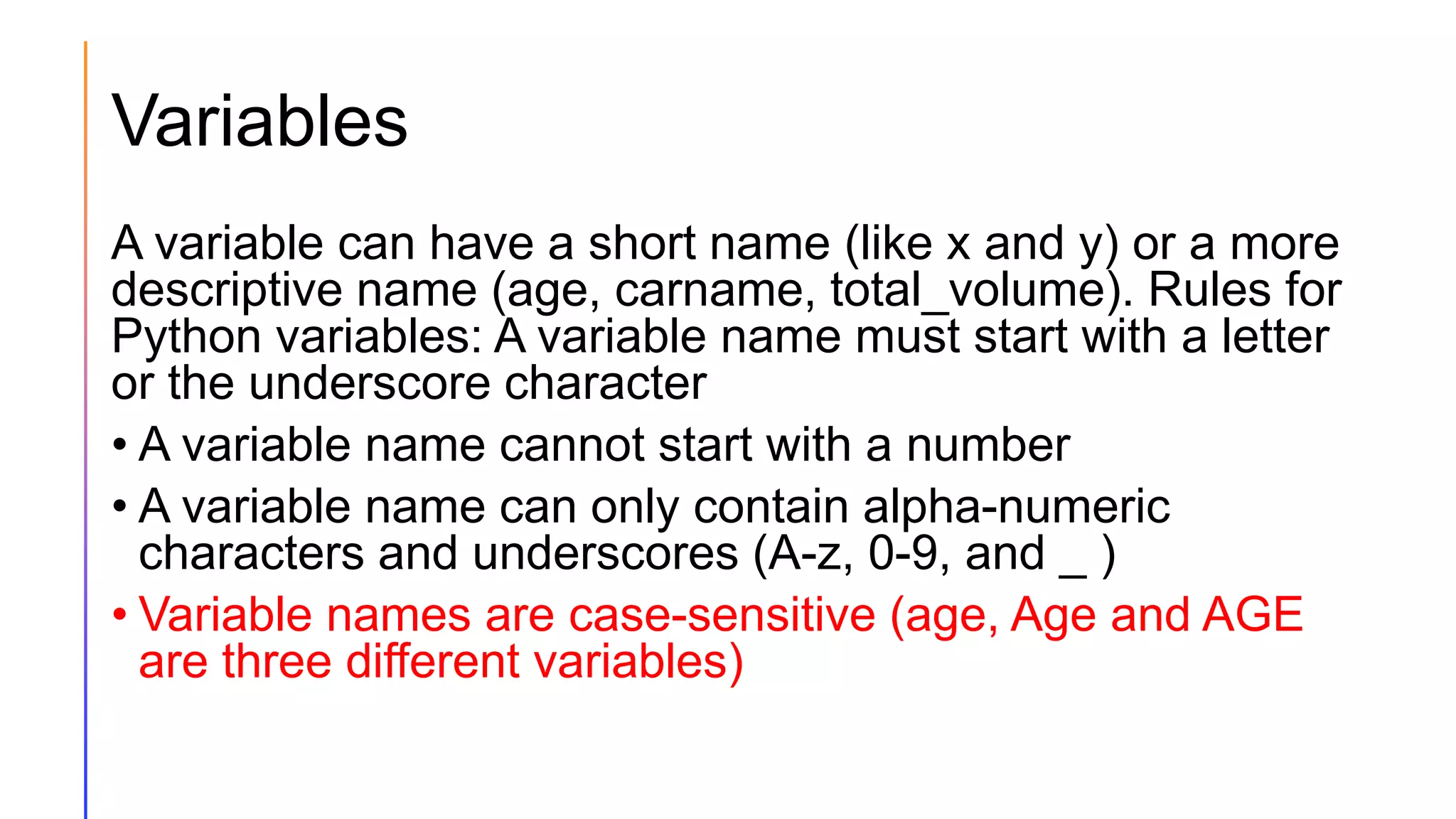 Variables
A variable can have a short name (like x and y) or a more
descriptive name (age, carname, total_volume). Rules for
Python variables: A variable name must start with a letter
or the underscore character
• A variable name cannot start with a number
• A variable name can only contain alpha-numeric
characters and underscores (A-z, 0-9, and _ )
• Variable names are case-sensitive (age, Age and AGE
are three different variables)
 