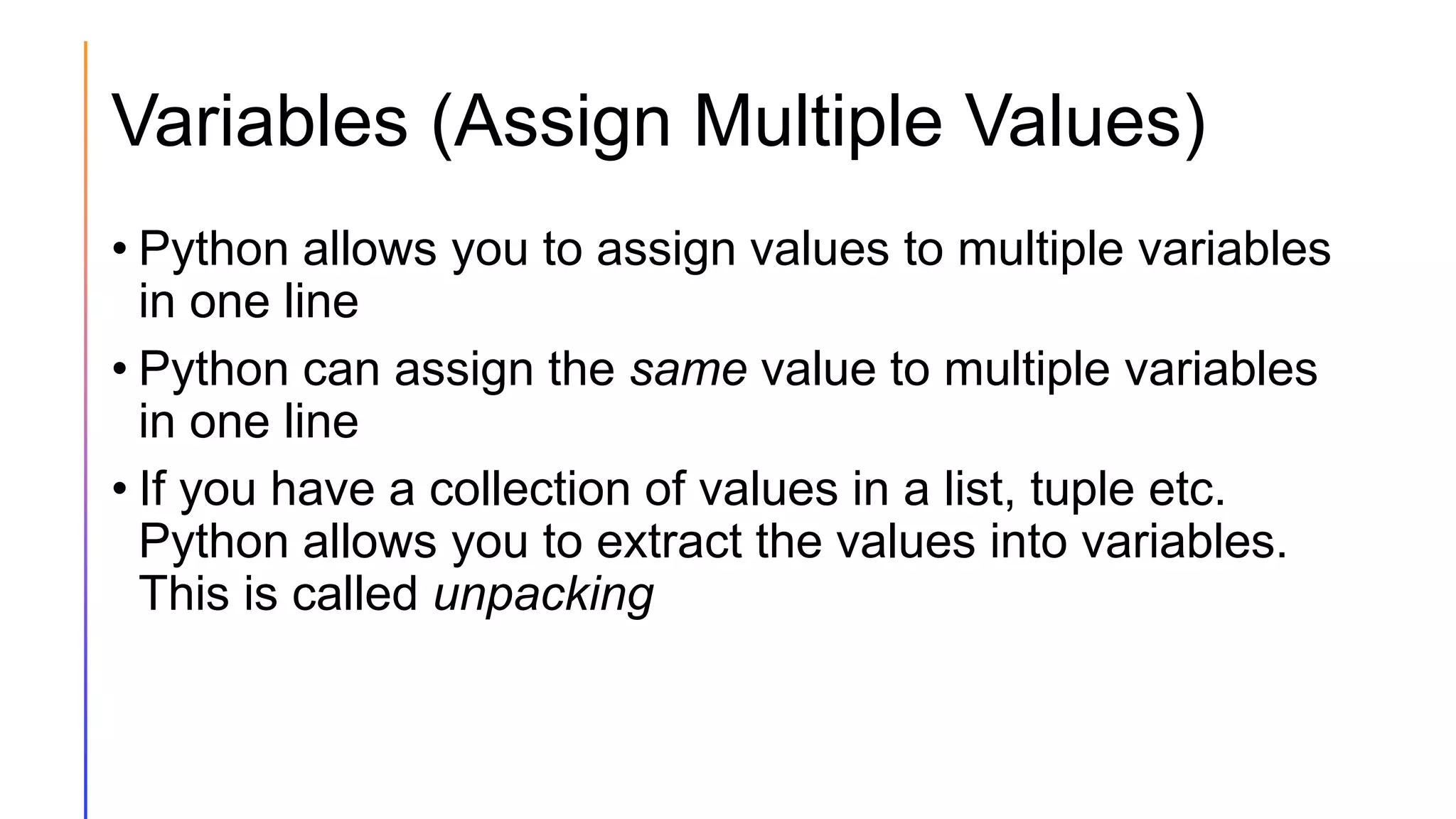 Variables (Assign Multiple Values)
• Python allows you to assign values to multiple variables
in one line
• Python can assign the same value to multiple variables
in one line
• If you have a collection of values in a list, tuple etc.
Python allows you to extract the values into variables.
This is called unpacking
 