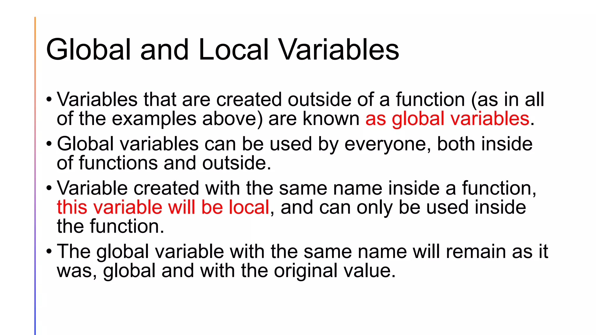 Global and Local Variables
• Variables that are created outside of a function (as in all
of the examples above) are known as global variables.
• Global variables can be used by everyone, both inside
of functions and outside.
• Variable created with the same name inside a function,
this variable will be local, and can only be used inside
the function.
• The global variable with the same name will remain as it
was, global and with the original value.
 