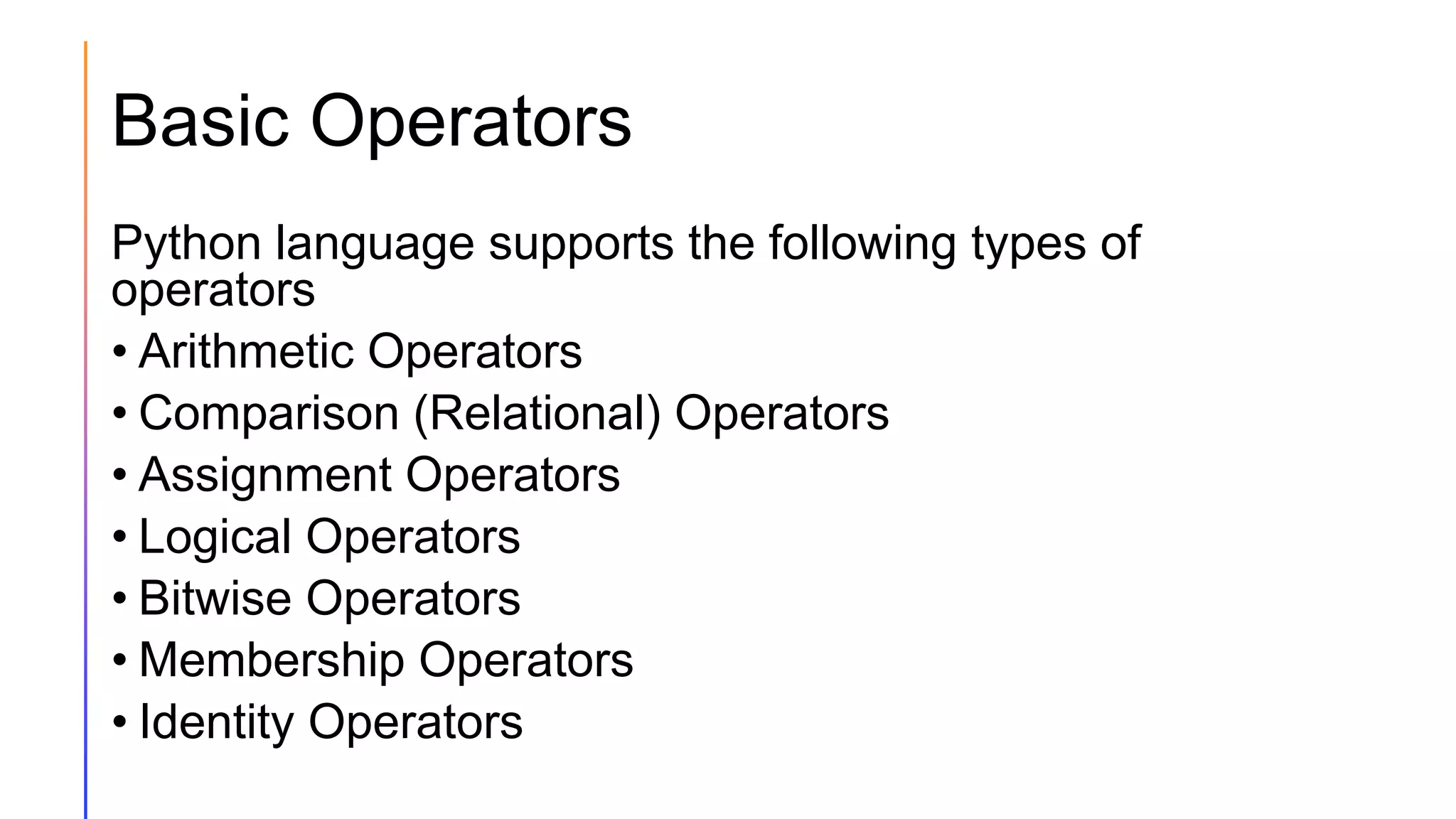 Basic Operators
Python language supports the following types of
operators
• Arithmetic Operators
• Comparison (Relational) Operators
• Assignment Operators
• Logical Operators
• Bitwise Operators
• Membership Operators
• Identity Operators
 