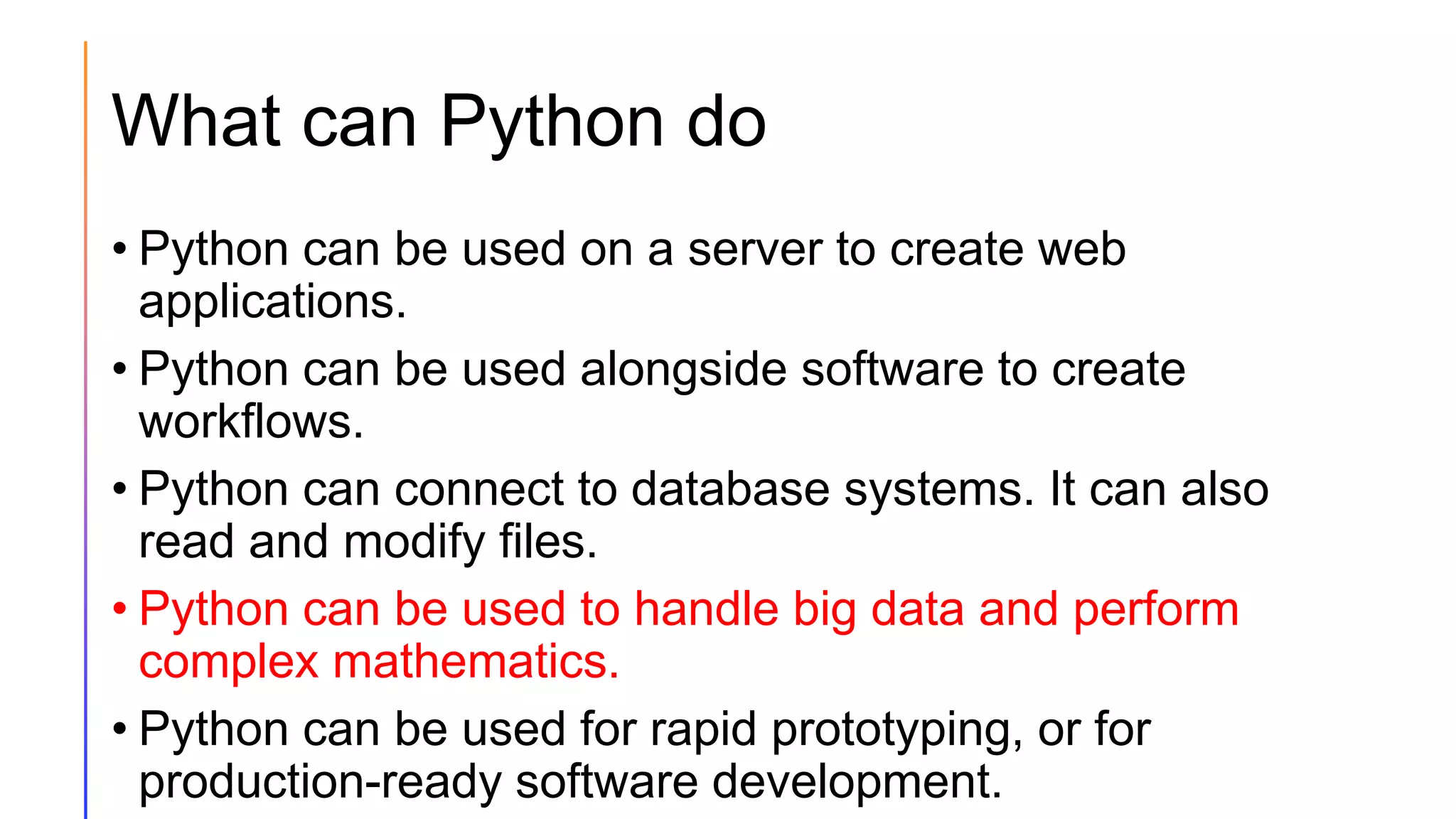 What can Python do
• Python can be used on a server to create web
applications.
• Python can be used alongside software to create
workflows.
• Python can connect to database systems. It can also
read and modify files.
• Python can be used to handle big data and perform
complex mathematics.
• Python can be used for rapid prototyping, or for
production-ready software development.
 