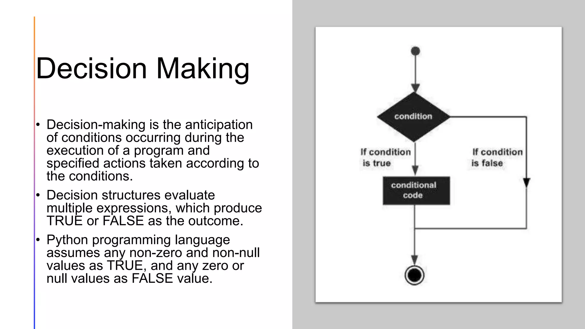 Decision Making
• Decision-making is the anticipation
of conditions occurring during the
execution of a program and
specified actions taken according to
the conditions.
• Decision structures evaluate
multiple expressions, which produce
TRUE or FALSE as the outcome.
• Python programming language
assumes any non-zero and non-null
values as TRUE, and any zero or
null values as FALSE value.
 