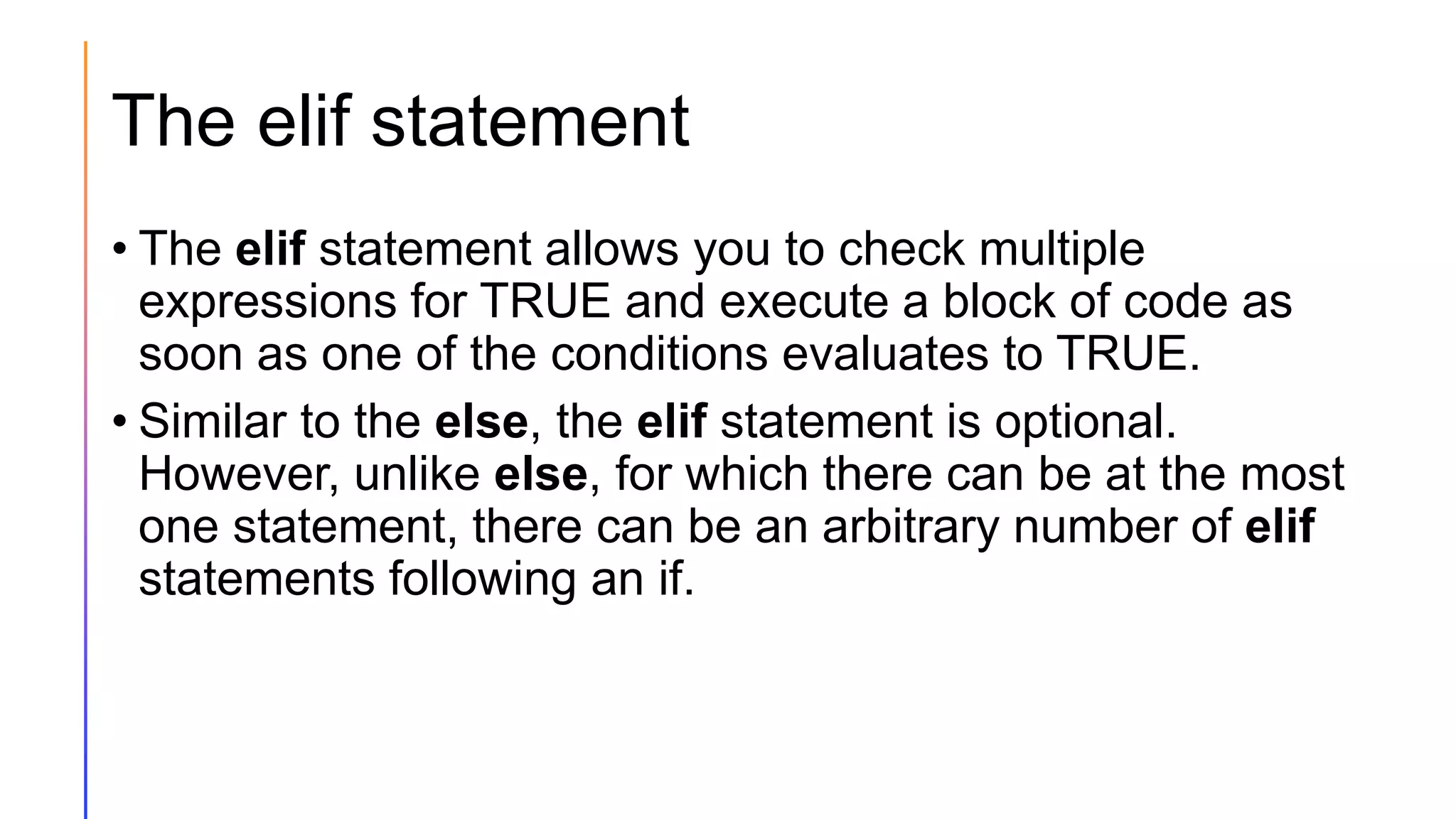 The elif statement
• The elif statement allows you to check multiple
expressions for TRUE and execute a block of code as
soon as one of the conditions evaluates to TRUE.
• Similar to the else, the elif statement is optional.
However, unlike else, for which there can be at the most
one statement, there can be an arbitrary number of elif
statements following an if.
 