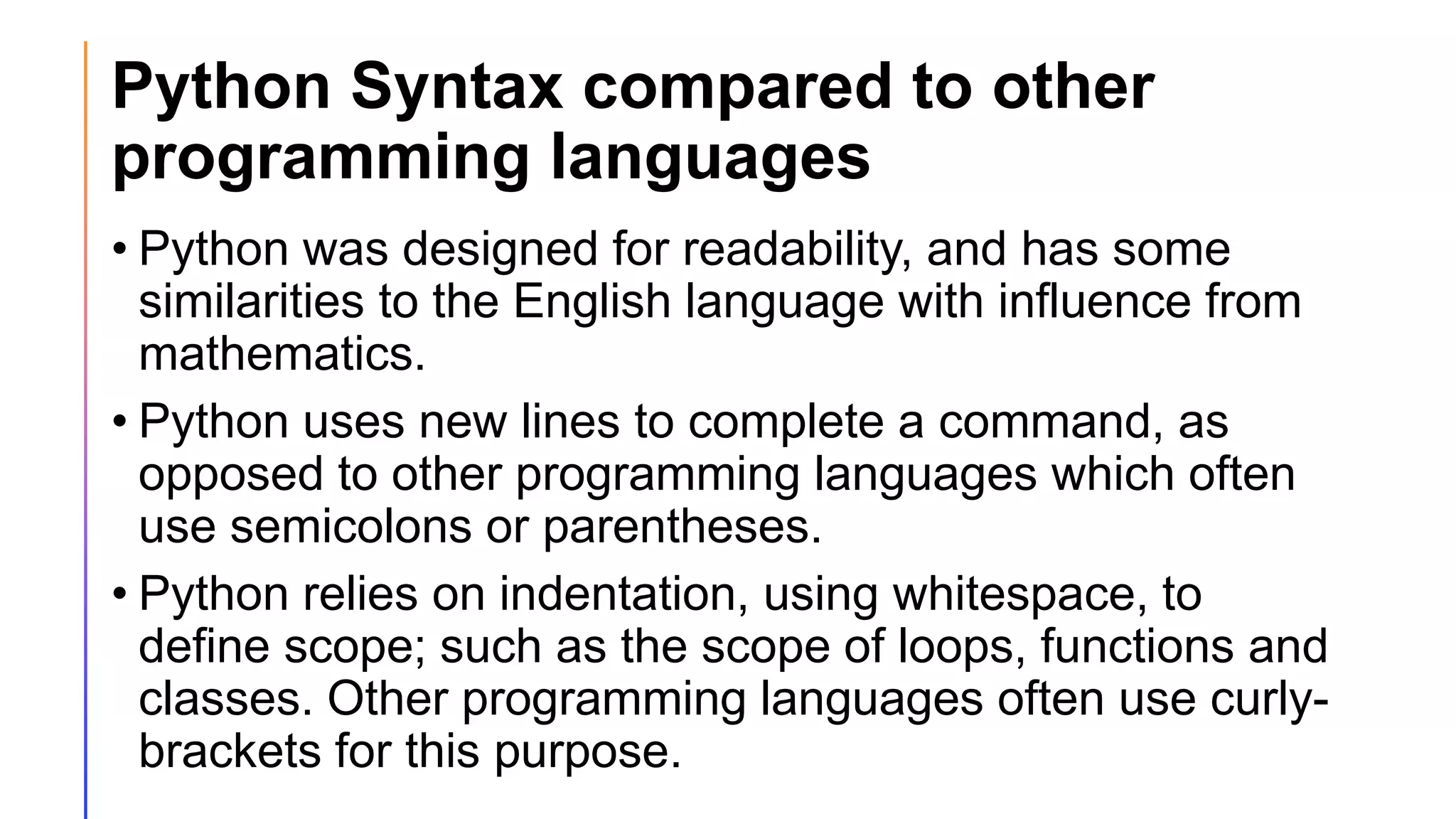 Python Syntax compared to other
programming languages
• Python was designed for readability, and has some
similarities to the English language with influence from
mathematics.
• Python uses new lines to complete a command, as
opposed to other programming languages which often
use semicolons or parentheses.
• Python relies on indentation, using whitespace, to
define scope; such as the scope of loops, functions and
classes. Other programming languages often use curly-
brackets for this purpose.
 
