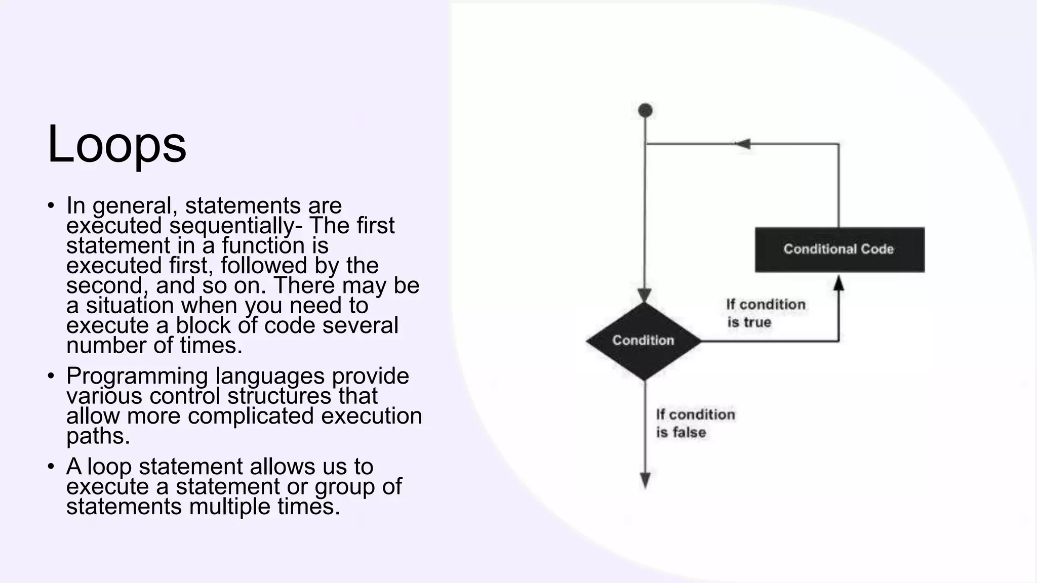 Loops
• In general, statements are
executed sequentially- The first
statement in a function is
executed first, followed by the
second, and so on. There may be
a situation when you need to
execute a block of code several
number of times.
• Programming languages provide
various control structures that
allow more complicated execution
paths.
• A loop statement allows us to
execute a statement or group of
statements multiple times.
 