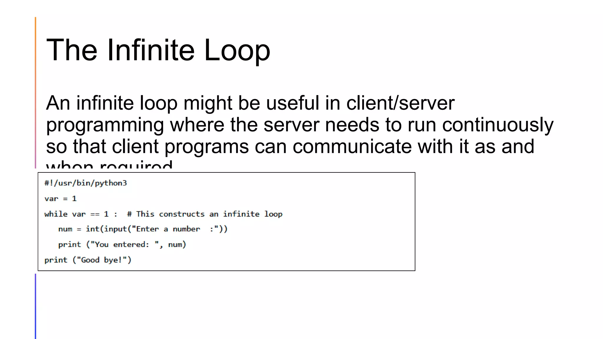 The Infinite Loop
An infinite loop might be useful in client/server
programming where the server needs to run continuously
so that client programs can communicate with it as and
when required.
 