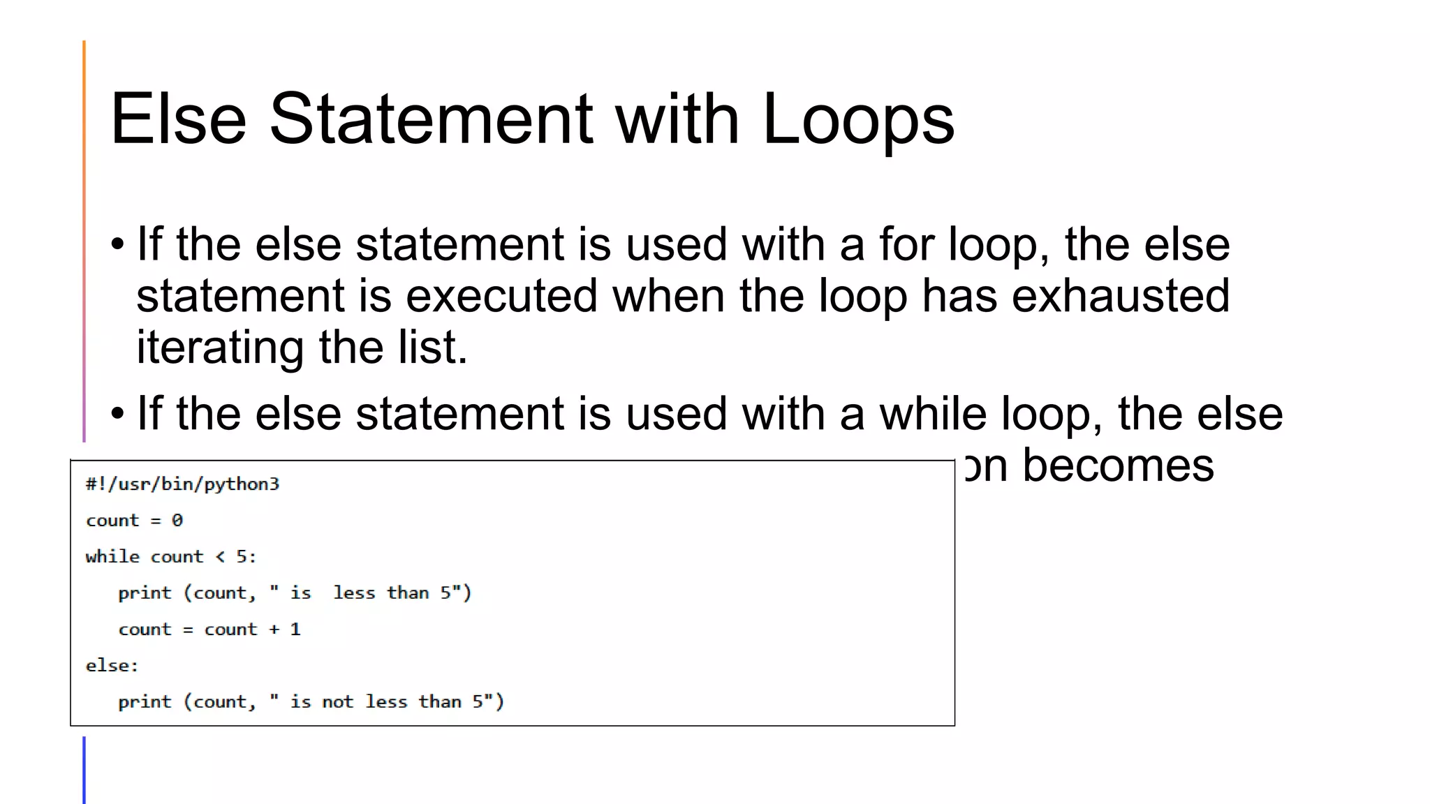 Else Statement with Loops
• If the else statement is used with a for loop, the else
statement is executed when the loop has exhausted
iterating the list.
• If the else statement is used with a while loop, the else
statement is executed when the condition becomes
false.
 
