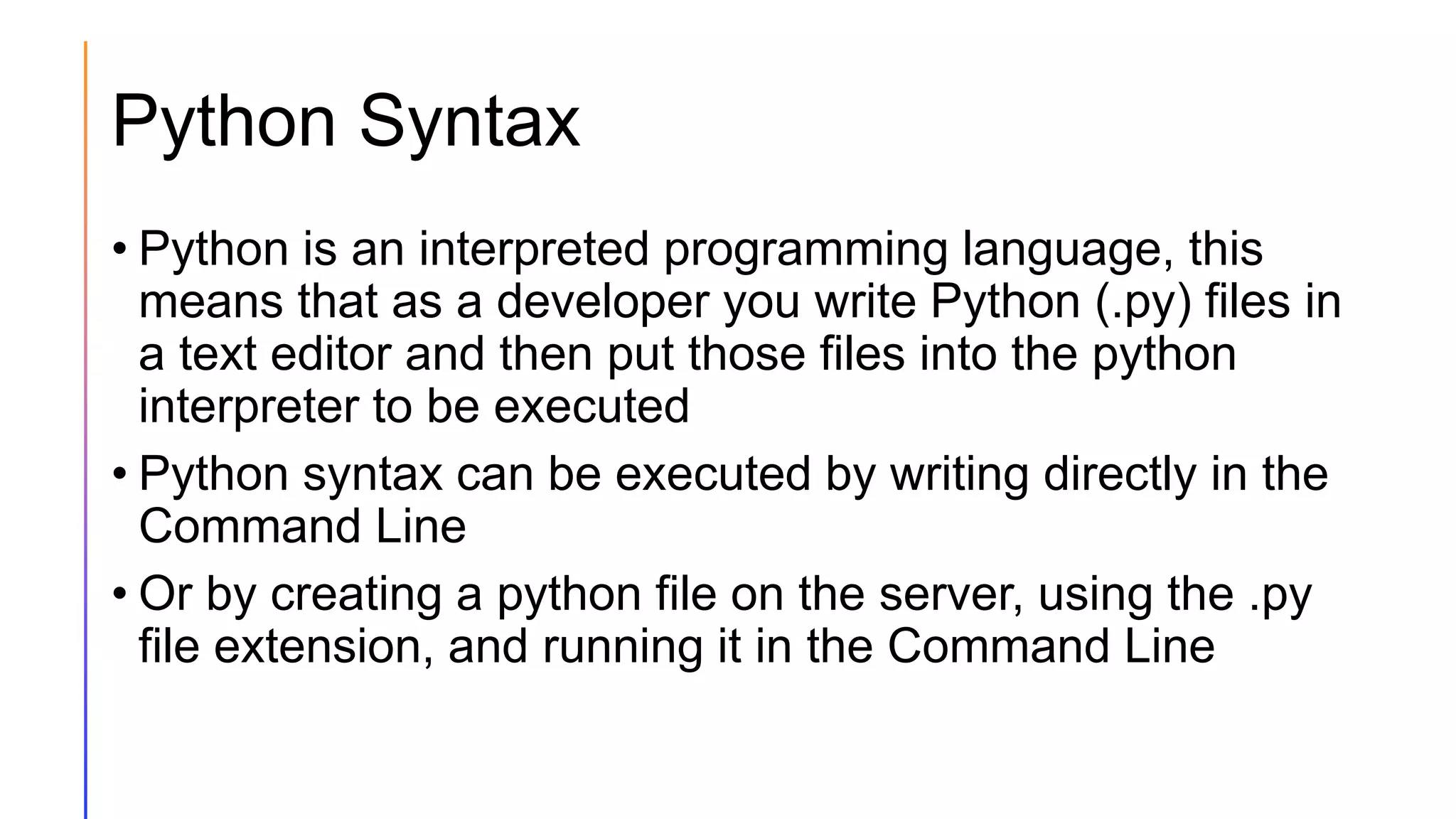 Python Syntax
• Python is an interpreted programming language, this
means that as a developer you write Python (.py) files in
a text editor and then put those files into the python
interpreter to be executed
• Python syntax can be executed by writing directly in the
Command Line
• Or by creating a python file on the server, using the .py
file extension, and running it in the Command Line
 
