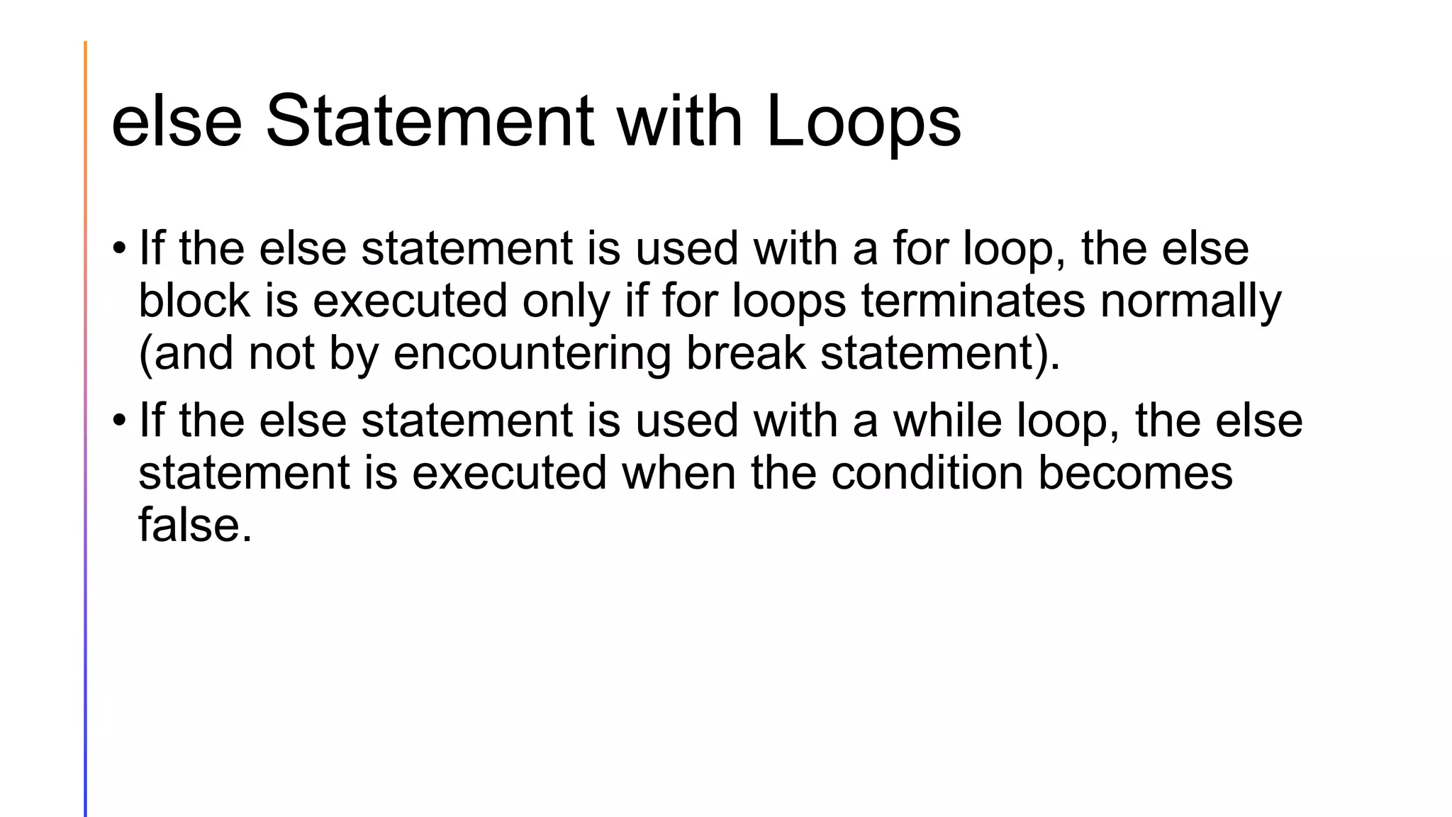 else Statement with Loops
• If the else statement is used with a for loop, the else
block is executed only if for loops terminates normally
(and not by encountering break statement).
• If the else statement is used with a while loop, the else
statement is executed when the condition becomes
false.
 