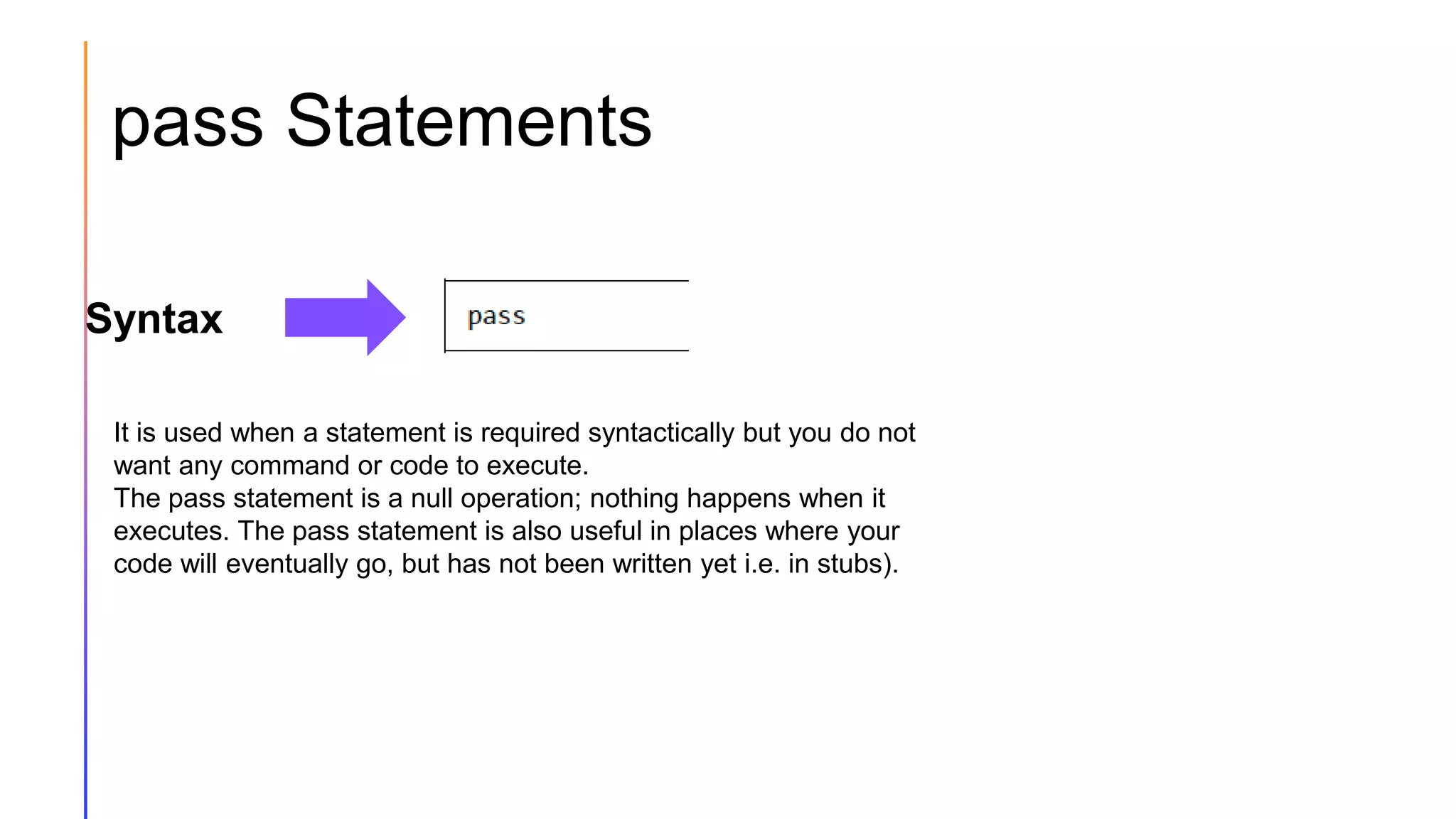 pass Statements
Syntax
It is used when a statement is required syntactically but you do not
want any command or code to execute.
The pass statement is a null operation; nothing happens when it
executes. The pass statement is also useful in places where your
code will eventually go, but has not been written yet i.e. in stubs).
 