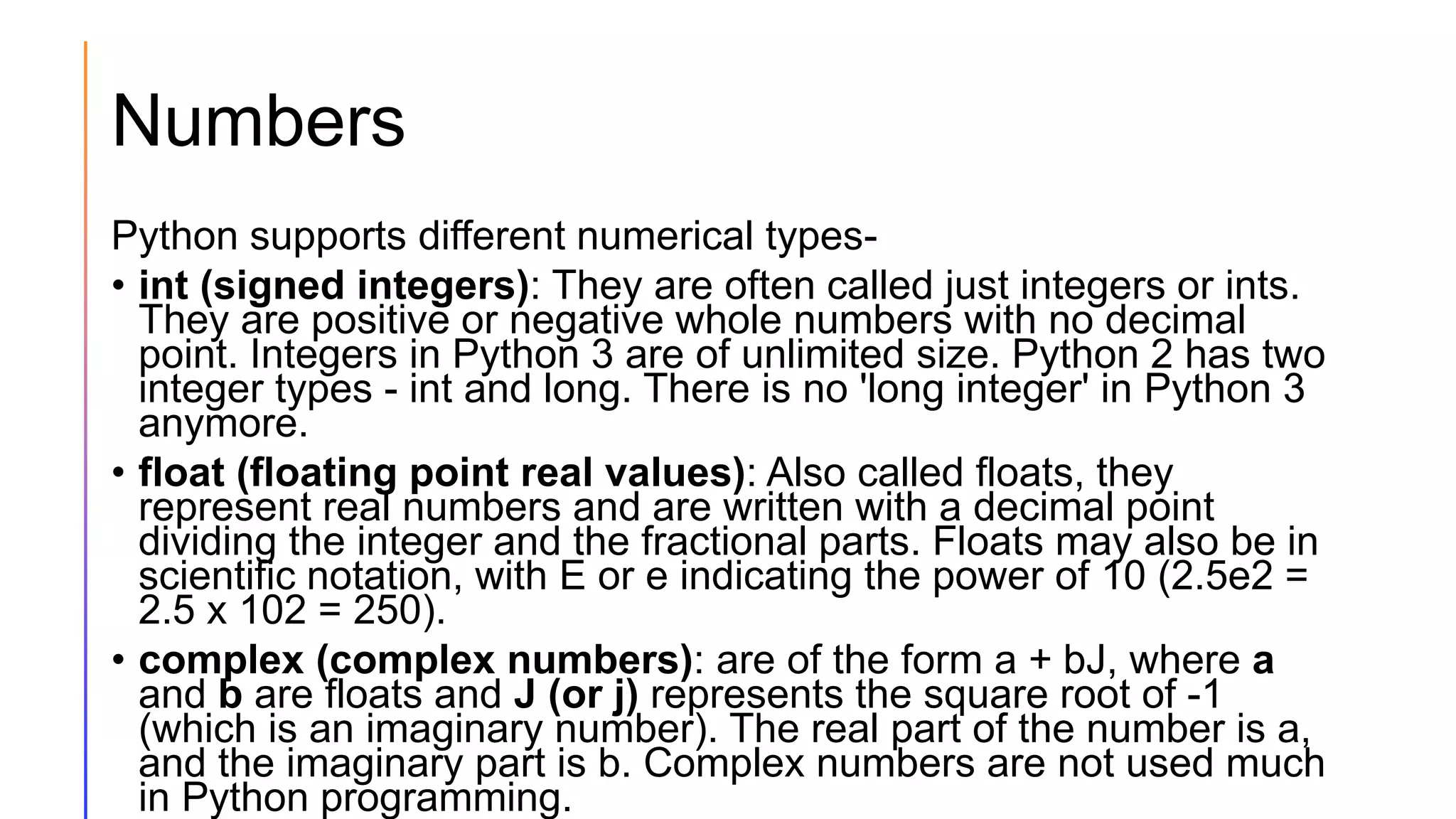 Numbers
Python supports different numerical types-
• int (signed integers): They are often called just integers or ints.
They are positive or negative whole numbers with no decimal
point. Integers in Python 3 are of unlimited size. Python 2 has two
integer types - int and long. There is no 'long integer' in Python 3
anymore.
• float (floating point real values): Also called floats, they
represent real numbers and are written with a decimal point
dividing the integer and the fractional parts. Floats may also be in
scientific notation, with E or e indicating the power of 10 (2.5e2 =
2.5 x 102 = 250).
• complex (complex numbers): are of the form a + bJ, where a
and b are floats and J (or j) represents the square root of -1
(which is an imaginary number). The real part of the number is a,
and the imaginary part is b. Complex numbers are not used much
in Python programming.
 