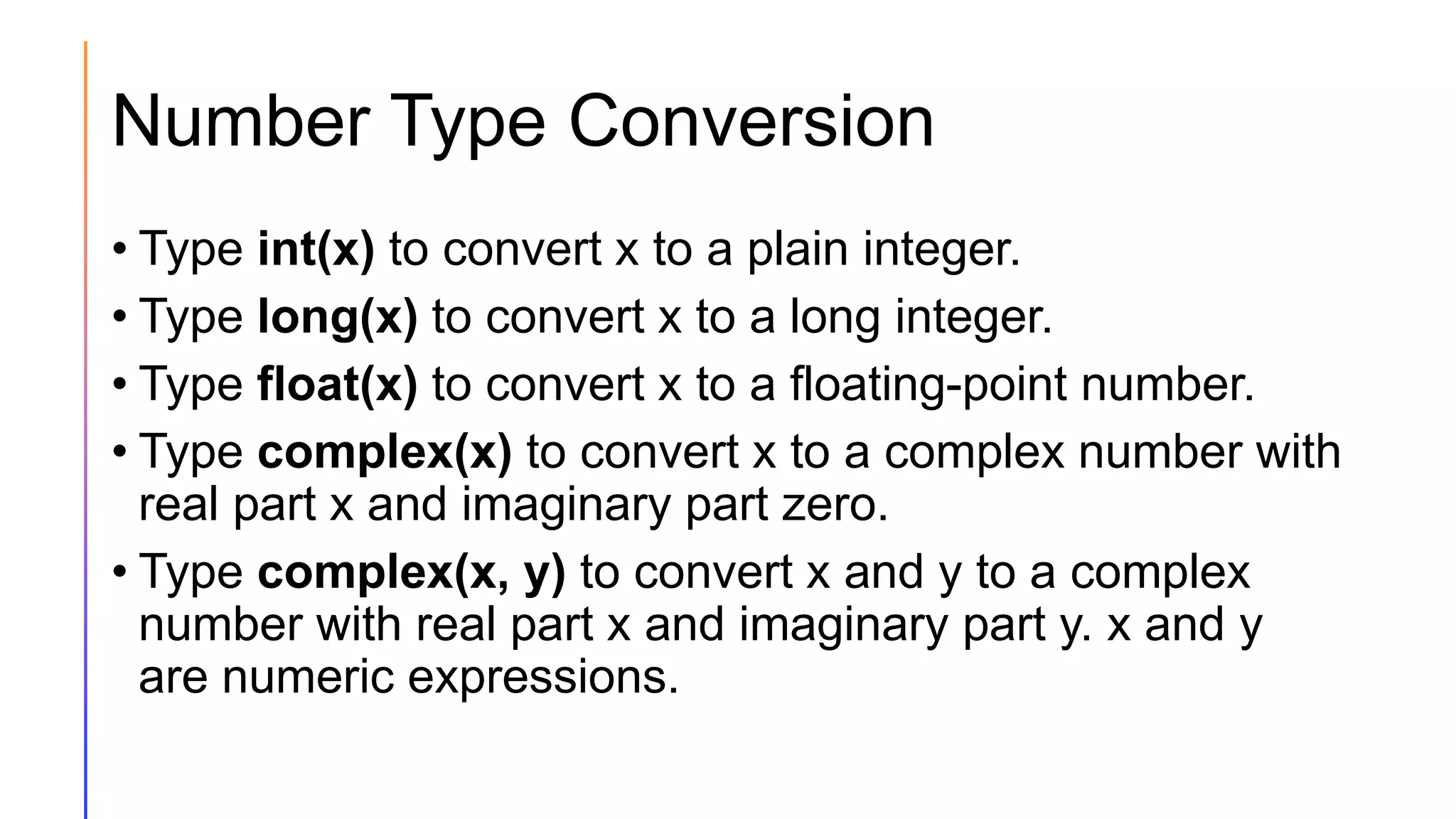 Number Type Conversion
• Type int(x) to convert x to a plain integer.
• Type long(x) to convert x to a long integer.
• Type float(x) to convert x to a floating-point number.
• Type complex(x) to convert x to a complex number with
real part x and imaginary part zero.
• Type complex(x, y) to convert x and y to a complex
number with real part x and imaginary part y. x and y
are numeric expressions.
 