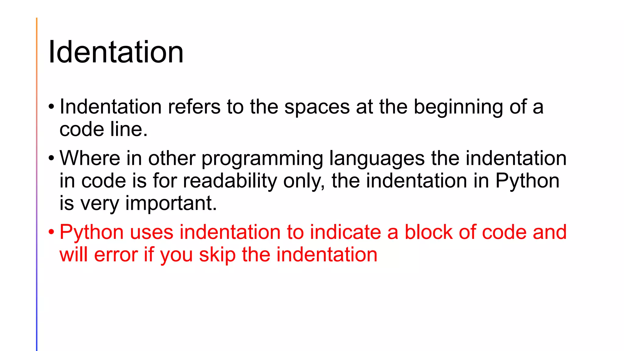 Identation
• Indentation refers to the spaces at the beginning of a
code line.
• Where in other programming languages the indentation
in code is for readability only, the indentation in Python
is very important.
• Python uses indentation to indicate a block of code and
will error if you skip the indentation
 