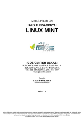 MODUL PELATIHAN
LINUX FUNDAMENTAL
LINUX MINTLINUX MINT
IGOS CENTER BEKASI
PONDOK SURYA MANDALA BLOK P NO 7
BEKASI SELATAN, 17146, INDONESIA
Telp. (021) 8241 6337 Fax. (021) 8241 6337
www.igoscenter.web.id
Penulis
ANJAR HARDIENA
www.ahardiena.web.id
Revisi 1.1
Modul pelatihan ini adalah materi suplemen pelatihan yang dilakukan oleh IGOS Center Bekasi. Modul pelatihan ini dapat digunakan dan disebarkan secara
bebas untuk tujuan bukan komersial (nonprofit), tidak diperkenankan melakukan penulisan ulang, modifikasi, mengubah, menghapus, menambahkan baik
atribut, konten ataupun pernyataan copyright kecuali mendapatkan ijin terlebih dahulu dari IGOS Center Bekasi.
© Copyright 2016 by IGOS Center Bekasi (www.igoscenter.web.id).
 