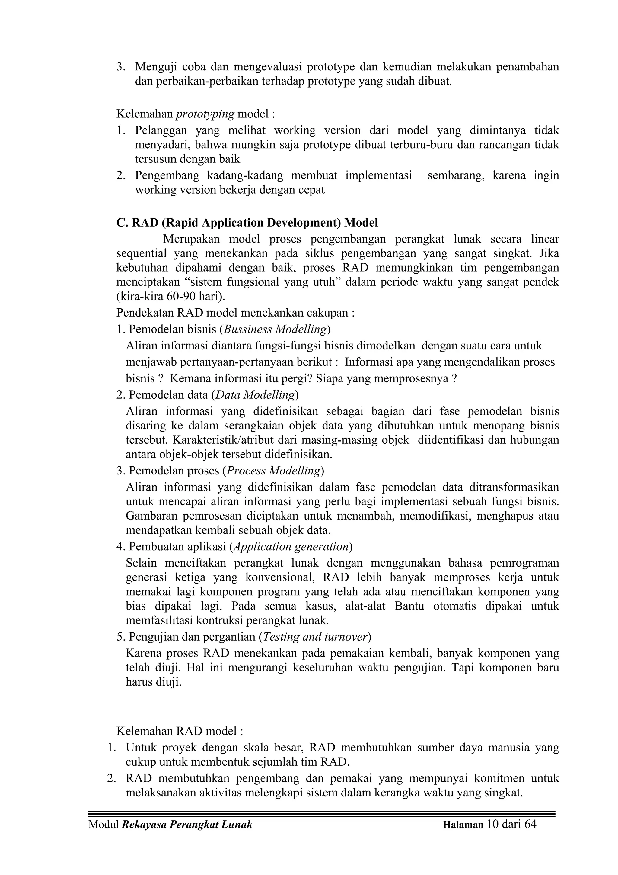 3. Menguji coba dan mengevaluasi prototype dan kemudian melakukan penambahan
        dan perbaikan-perbaikan terhadap prototype yang sudah dibuat.

     Kelemahan prototyping model :
     1. Pelanggan yang melihat working version dari model yang dimintanya tidak
        menyadari, bahwa mungkin saja prototype dibuat terburu-buru dan rancangan tidak
        tersusun dengan baik
     2. Pengembang kadang-kadang membuat implementasi sembarang, karena ingin
        working version bekerja dengan cepat

     C. RAD (Rapid Application Development) Model
               Merupakan model proses pengembangan perangkat lunak secara linear
     sequential yang menekankan pada siklus pengembangan yang sangat singkat. Jika
     kebutuhan dipahami dengan baik, proses RAD memungkinkan tim pengembangan
     menciptakan “sistem fungsional yang utuh” dalam periode waktu yang sangat pendek
     (kira-kira 60-90 hari).
     Pendekatan RAD model menekankan cakupan :
     1. Pemodelan bisnis (Bussiness Modelling)
       Aliran informasi diantara fungsi-fungsi bisnis dimodelkan dengan suatu cara untuk
       menjawab pertanyaan-pertanyaan berikut : Informasi apa yang mengendalikan proses
       bisnis ? Kemana informasi itu pergi? Siapa yang memprosesnya ?
     2. Pemodelan data (Data Modelling)
       Aliran informasi yang didefinisikan sebagai bagian dari fase pemodelan bisnis
       disaring ke dalam serangkaian objek data yang dibutuhkan untuk menopang bisnis
       tersebut. Karakteristik/atribut dari masing-masing objek diidentifikasi dan hubungan
       antara objek-objek tersebut didefinisikan.
     3. Pemodelan proses (Process Modelling)
       Aliran informasi yang didefinisikan dalam fase pemodelan data ditransformasikan
       untuk mencapai aliran informasi yang perlu bagi implementasi sebuah fungsi bisnis.
       Gambaran pemrosesan diciptakan untuk menambah, memodifikasi, menghapus atau
       mendapatkan kembali sebuah objek data.
     4. Pembuatan aplikasi (Application generation)
       Selain menciftakan perangkat lunak dengan menggunakan bahasa pemrograman
       generasi ketiga yang konvensional, RAD lebih banyak memproses kerja untuk
       memakai lagi komponen program yang telah ada atau menciftakan komponen yang
       bias dipakai lagi. Pada semua kasus, alat-alat Bantu otomatis dipakai untuk
       memfasilitasi kontruksi perangkat lunak.
     5. Pengujian dan pergantian (Testing and turnover)
       Karena proses RAD menekankan pada pemakaian kembali, banyak komponen yang
       telah diuji. Hal ini mengurangi keseluruhan waktu pengujian. Tapi komponen baru
       harus diuji.


     Kelemahan RAD model :
   1. Untuk proyek dengan skala besar, RAD membutuhkan sumber daya manusia yang
      cukup untuk membentuk sejumlah tim RAD.
   2. RAD membutuhkan pengembang dan pemakai yang mempunyai komitmen untuk
      melaksanakan aktivitas melengkapi sistem dalam kerangka waktu yang singkat.

Modul Rekayasa Perangkat Lunak                                      Halaman 10 dari 64
 