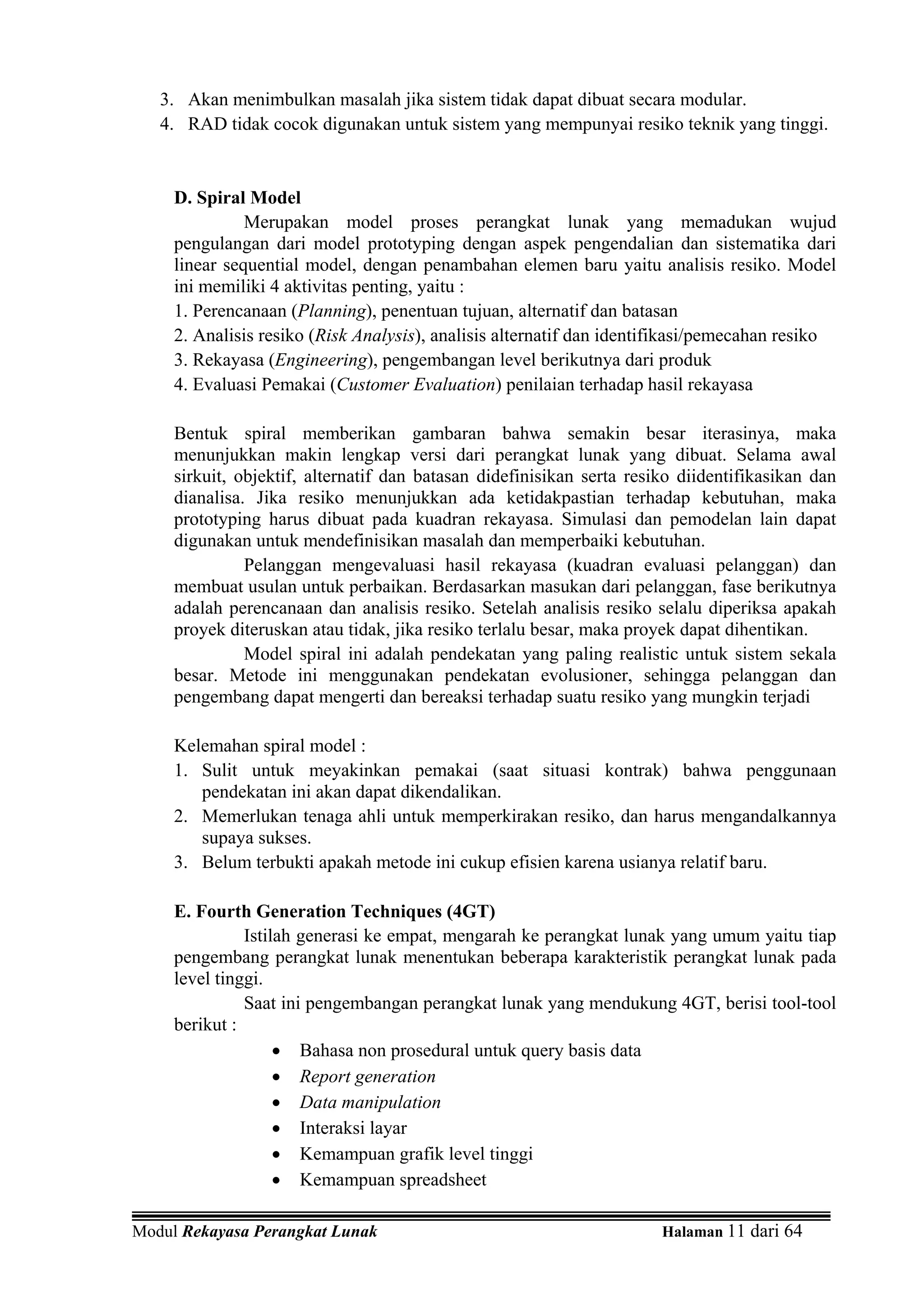 3. Akan menimbulkan masalah jika sistem tidak dapat dibuat secara modular.
   4. RAD tidak cocok digunakan untuk sistem yang mempunyai resiko teknik yang tinggi.


     D. Spiral Model
               Merupakan model proses perangkat lunak yang memadukan wujud
     pengulangan dari model prototyping dengan aspek pengendalian dan sistematika dari
     linear sequential model, dengan penambahan elemen baru yaitu analisis resiko. Model
     ini memiliki 4 aktivitas penting, yaitu :
     1. Perencanaan (Planning), penentuan tujuan, alternatif dan batasan
     2. Analisis resiko (Risk Analysis), analisis alternatif dan identifikasi/pemecahan resiko
     3. Rekayasa (Engineering), pengembangan level berikutnya dari produk
     4. Evaluasi Pemakai (Customer Evaluation) penilaian terhadap hasil rekayasa

     Bentuk spiral memberikan gambaran bahwa semakin besar iterasinya, maka
     menunjukkan makin lengkap versi dari perangkat lunak yang dibuat. Selama awal
     sirkuit, objektif, alternatif dan batasan didefinisikan serta resiko diidentifikasikan dan
     dianalisa. Jika resiko menunjukkan ada ketidakpastian terhadap kebutuhan, maka
     prototyping harus dibuat pada kuadran rekayasa. Simulasi dan pemodelan lain dapat
     digunakan untuk mendefinisikan masalah dan memperbaiki kebutuhan.
               Pelanggan mengevaluasi hasil rekayasa (kuadran evaluasi pelanggan) dan
     membuat usulan untuk perbaikan. Berdasarkan masukan dari pelanggan, fase berikutnya
     adalah perencanaan dan analisis resiko. Setelah analisis resiko selalu diperiksa apakah
     proyek diteruskan atau tidak, jika resiko terlalu besar, maka proyek dapat dihentikan.
               Model spiral ini adalah pendekatan yang paling realistic untuk sistem sekala
     besar. Metode ini menggunakan pendekatan evolusioner, sehingga pelanggan dan
     pengembang dapat mengerti dan bereaksi terhadap suatu resiko yang mungkin terjadi

     Kelemahan spiral model :
     1. Sulit untuk meyakinkan pemakai (saat situasi kontrak) bahwa penggunaan
        pendekatan ini akan dapat dikendalikan.
     2. Memerlukan tenaga ahli untuk memperkirakan resiko, dan harus mengandalkannya
        supaya sukses.
     3. Belum terbukti apakah metode ini cukup efisien karena usianya relatif baru.

     E. Fourth Generation Techniques (4GT)
               Istilah generasi ke empat, mengarah ke perangkat lunak yang umum yaitu tiap
     pengembang perangkat lunak menentukan beberapa karakteristik perangkat lunak pada
     level tinggi.
               Saat ini pengembangan perangkat lunak yang mendukung 4GT, berisi tool-tool
     berikut :
                    • Bahasa non prosedural untuk query basis data
                    • Report generation
                    • Data manipulation
                    • Interaksi layar
                    • Kemampuan grafik level tinggi
                    • Kemampuan spreadsheet

Modul Rekayasa Perangkat Lunak                                         Halaman 11 dari 64
 