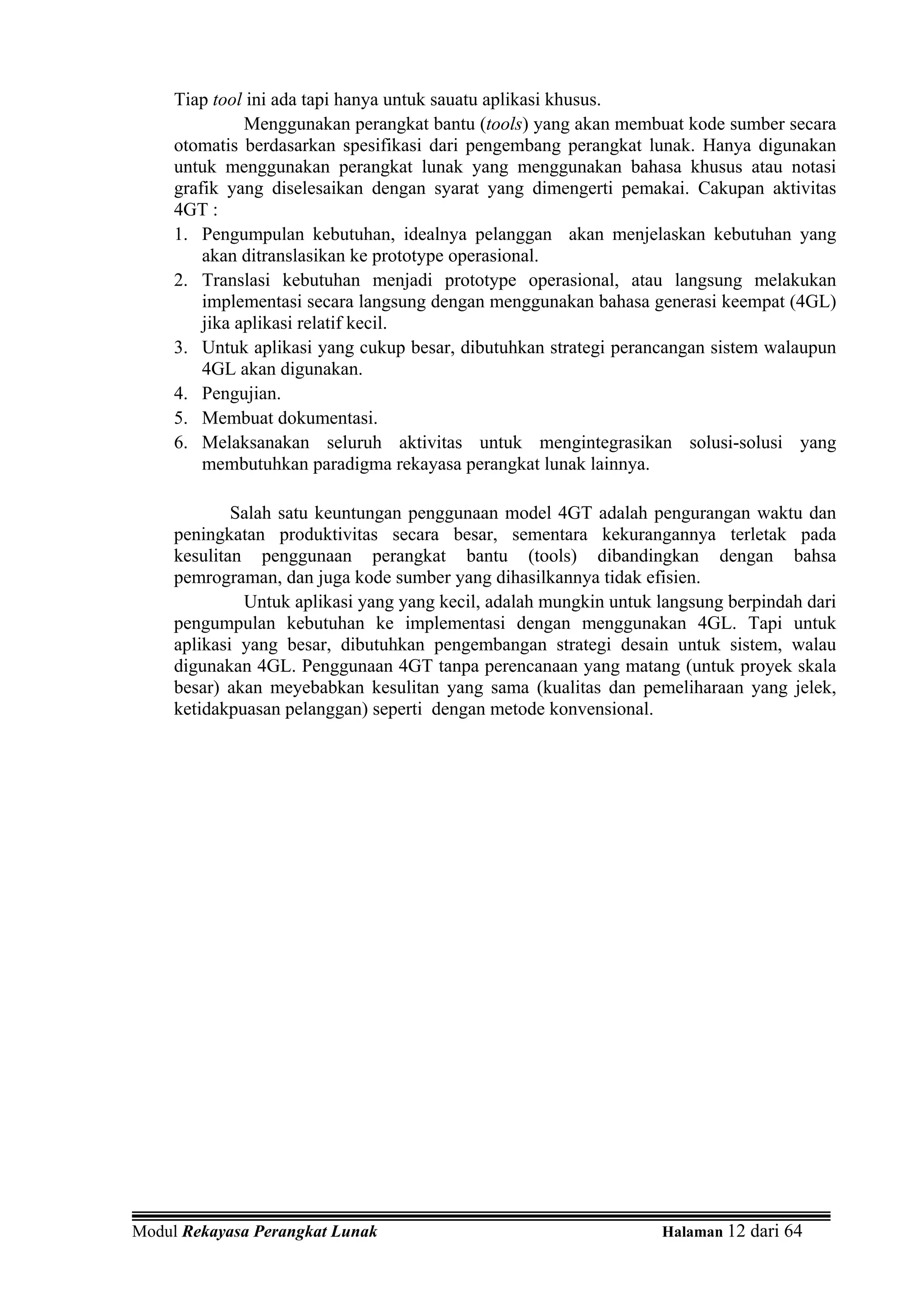 Tiap tool ini ada tapi hanya untuk sauatu aplikasi khusus.
               Menggunakan perangkat bantu (tools) yang akan membuat kode sumber secara
     otomatis berdasarkan spesifikasi dari pengembang perangkat lunak. Hanya digunakan
     untuk menggunakan perangkat lunak yang menggunakan bahasa khusus atau notasi
     grafik yang diselesaikan dengan syarat yang dimengerti pemakai. Cakupan aktivitas
     4GT :
     1. Pengumpulan kebutuhan, idealnya pelanggan akan menjelaskan kebutuhan yang
         akan ditranslasikan ke prototype operasional.
     2. Translasi kebutuhan menjadi prototype operasional, atau langsung melakukan
         implementasi secara langsung dengan menggunakan bahasa generasi keempat (4GL)
         jika aplikasi relatif kecil.
     3. Untuk aplikasi yang cukup besar, dibutuhkan strategi perancangan sistem walaupun
         4GL akan digunakan.
     4. Pengujian.
     5. Membuat dokumentasi.
     6. Melaksanakan seluruh aktivitas untuk mengintegrasikan solusi-solusi yang
         membutuhkan paradigma rekayasa perangkat lunak lainnya.

             Salah satu keuntungan penggunaan model 4GT adalah pengurangan waktu dan
     peningkatan produktivitas secara besar, sementara kekurangannya terletak pada
     kesulitan penggunaan perangkat bantu (tools) dibandingkan dengan bahsa
     pemrograman, dan juga kode sumber yang dihasilkannya tidak efisien.
              Untuk aplikasi yang yang kecil, adalah mungkin untuk langsung berpindah dari
     pengumpulan kebutuhan ke implementasi dengan menggunakan 4GL. Tapi untuk
     aplikasi yang besar, dibutuhkan pengembangan strategi desain untuk sistem, walau
     digunakan 4GL. Penggunaan 4GT tanpa perencanaan yang matang (untuk proyek skala
     besar) akan meyebabkan kesulitan yang sama (kualitas dan pemeliharaan yang jelek,
     ketidakpuasan pelanggan) seperti dengan metode konvensional.




Modul Rekayasa Perangkat Lunak                                     Halaman 12 dari 64
 