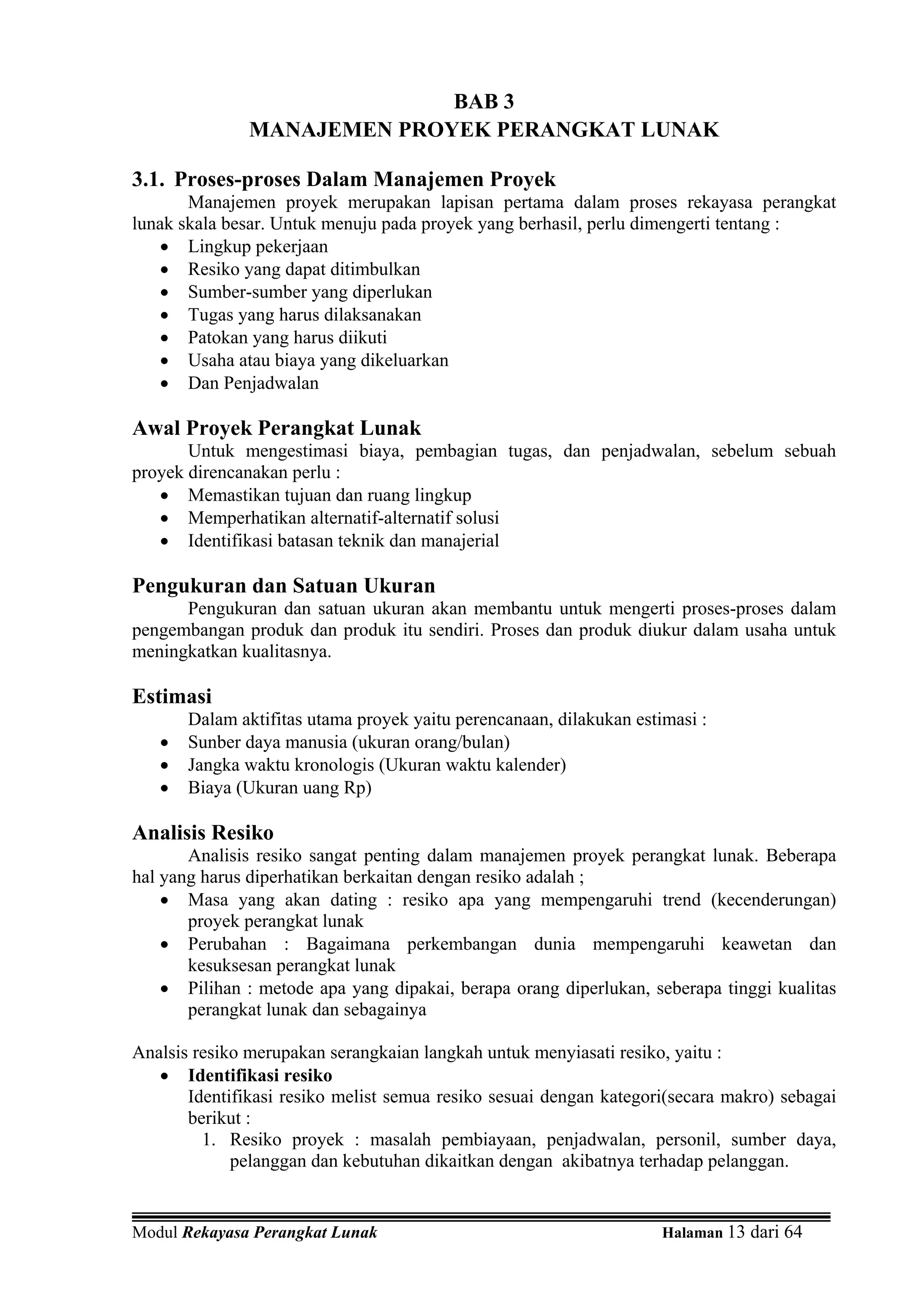 BAB 3
               MANAJEMEN PROYEK PERANGKAT LUNAK

3.1. Proses-proses Dalam Manajemen Proyek
       Manajemen proyek merupakan lapisan pertama dalam proses rekayasa perangkat
lunak skala besar. Untuk menuju pada proyek yang berhasil, perlu dimengerti tentang :
   • Lingkup pekerjaan
   • Resiko yang dapat ditimbulkan
   • Sumber-sumber yang diperlukan
   • Tugas yang harus dilaksanakan
   • Patokan yang harus diikuti
   • Usaha atau biaya yang dikeluarkan
   • Dan Penjadwalan

Awal Proyek Perangkat Lunak
       Untuk mengestimasi biaya, pembagian tugas, dan penjadwalan, sebelum sebuah
proyek direncanakan perlu :
   • Memastikan tujuan dan ruang lingkup
   • Memperhatikan alternatif-alternatif solusi
   • Identifikasi batasan teknik dan manajerial

Pengukuran dan Satuan Ukuran
      Pengukuran dan satuan ukuran akan membantu untuk mengerti proses-proses dalam
pengembangan produk dan produk itu sendiri. Proses dan produk diukur dalam usaha untuk
meningkatkan kualitasnya.

Estimasi
       Dalam aktifitas utama proyek yaitu perencanaan, dilakukan estimasi :
   •   Sunber daya manusia (ukuran orang/bulan)
   •   Jangka waktu kronologis (Ukuran waktu kalender)
   •   Biaya (Ukuran uang Rp)

Analisis Resiko
       Analisis resiko sangat penting dalam manajemen proyek perangkat lunak. Beberapa
hal yang harus diperhatikan berkaitan dengan resiko adalah ;
    • Masa yang akan dating : resiko apa yang mempengaruhi trend (kecenderungan)
       proyek perangkat lunak
    • Perubahan : Bagaimana perkembangan dunia mempengaruhi keawetan dan
       kesuksesan perangkat lunak
    • Pilihan : metode apa yang dipakai, berapa orang diperlukan, seberapa tinggi kualitas
       perangkat lunak dan sebagainya

Analsis resiko merupakan serangkaian langkah untuk menyiasati resiko, yaitu :
   • Identifikasi resiko
       Identifikasi resiko melist semua resiko sesuai dengan kategori(secara makro) sebagai
       berikut :
         1. Resiko proyek : masalah pembiayaan, penjadwalan, personil, sumber daya,
             pelanggan dan kebutuhan dikaitkan dengan akibatnya terhadap pelanggan.


Modul Rekayasa Perangkat Lunak                                       Halaman 13 dari 64
 
