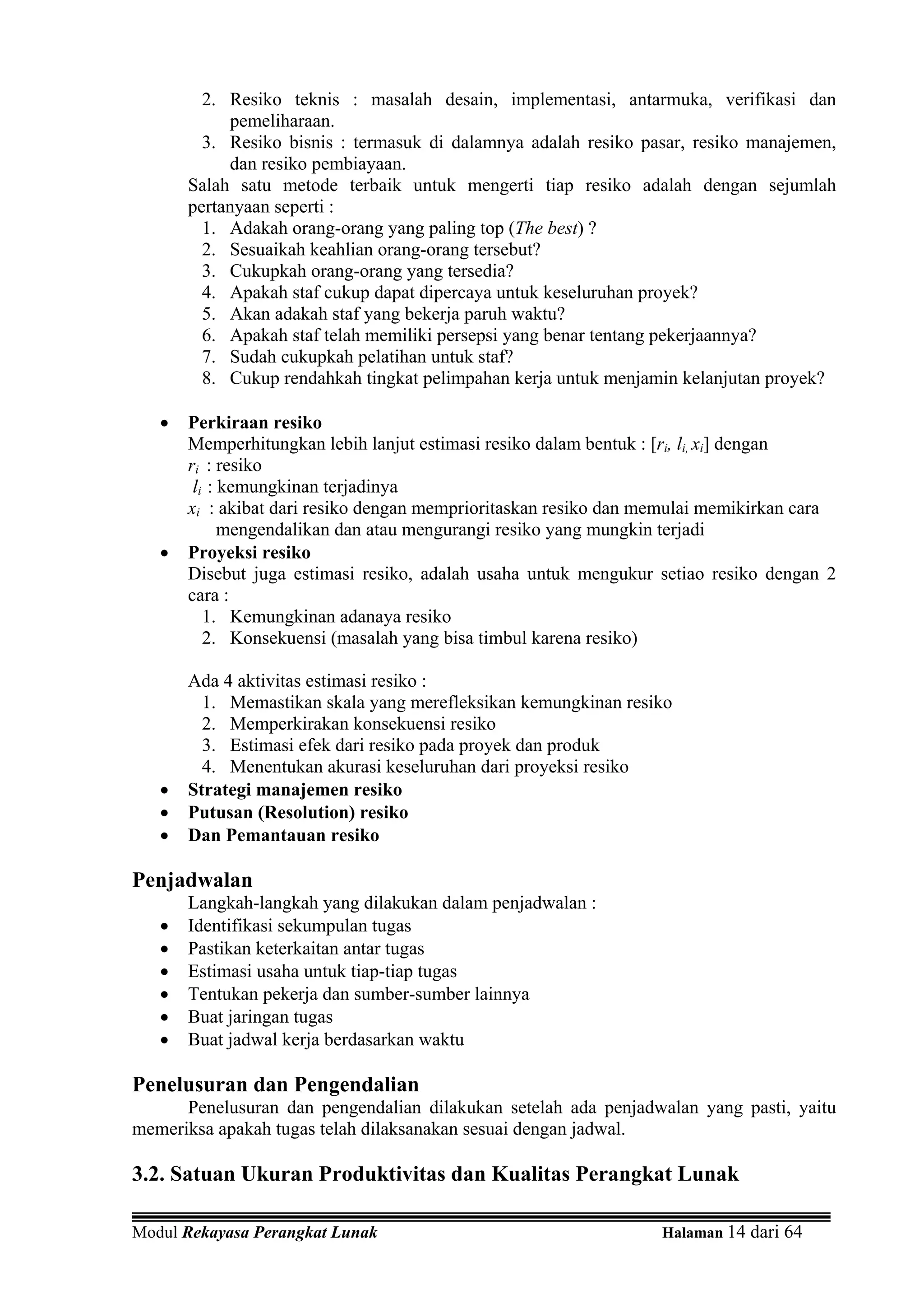 2. Resiko teknis : masalah desain, implementasi, antarmuka, verifikasi dan
            pemeliharaan.
         3. Resiko bisnis : termasuk di dalamnya adalah resiko pasar, resiko manajemen,
            dan resiko pembiayaan.
       Salah satu metode terbaik untuk mengerti tiap resiko adalah dengan sejumlah
       pertanyaan seperti :
         1. Adakah orang-orang yang paling top (The best) ?
         2. Sesuaikah keahlian orang-orang tersebut?
         3. Cukupkah orang-orang yang tersedia?
         4. Apakah staf cukup dapat dipercaya untuk keseluruhan proyek?
         5. Akan adakah staf yang bekerja paruh waktu?
         6. Apakah staf telah memiliki persepsi yang benar tentang pekerjaannya?
         7. Sudah cukupkah pelatihan untuk staf?
         8. Cukup rendahkah tingkat pelimpahan kerja untuk menjamin kelanjutan proyek?

   •   Perkiraan resiko
       Memperhitungkan lebih lanjut estimasi resiko dalam bentuk : [ri, li, xi] dengan
       ri : resiko
        li : kemungkinan terjadinya
       xi : akibat dari resiko dengan memprioritaskan resiko dan memulai memikirkan cara
             mengendalikan dan atau mengurangi resiko yang mungkin terjadi
   •   Proyeksi resiko
       Disebut juga estimasi resiko, adalah usaha untuk mengukur setiao resiko dengan 2
       cara :
          1. Kemungkinan adanaya resiko
          2. Konsekuensi (masalah yang bisa timbul karena resiko)

       Ada 4 aktivitas estimasi resiko :
         1. Memastikan skala yang merefleksikan kemungkinan resiko
         2. Memperkirakan konsekuensi resiko
         3. Estimasi efek dari resiko pada proyek dan produk
         4. Menentukan akurasi keseluruhan dari proyeksi resiko
   •   Strategi manajemen resiko
   •   Putusan (Resolution) resiko
   •   Dan Pemantauan resiko

Penjadwalan
       Langkah-langkah yang dilakukan dalam penjadwalan :
   •   Identifikasi sekumpulan tugas
   •   Pastikan keterkaitan antar tugas
   •   Estimasi usaha untuk tiap-tiap tugas
   •   Tentukan pekerja dan sumber-sumber lainnya
   •   Buat jaringan tugas
   •   Buat jadwal kerja berdasarkan waktu

Penelusuran dan Pengendalian
      Penelusuran dan pengendalian dilakukan setelah ada penjadwalan yang pasti, yaitu
memeriksa apakah tugas telah dilaksanakan sesuai dengan jadwal.

3.2. Satuan Ukuran Produktivitas dan Kualitas Perangkat Lunak

Modul Rekayasa Perangkat Lunak                                    Halaman 14 dari 64
 