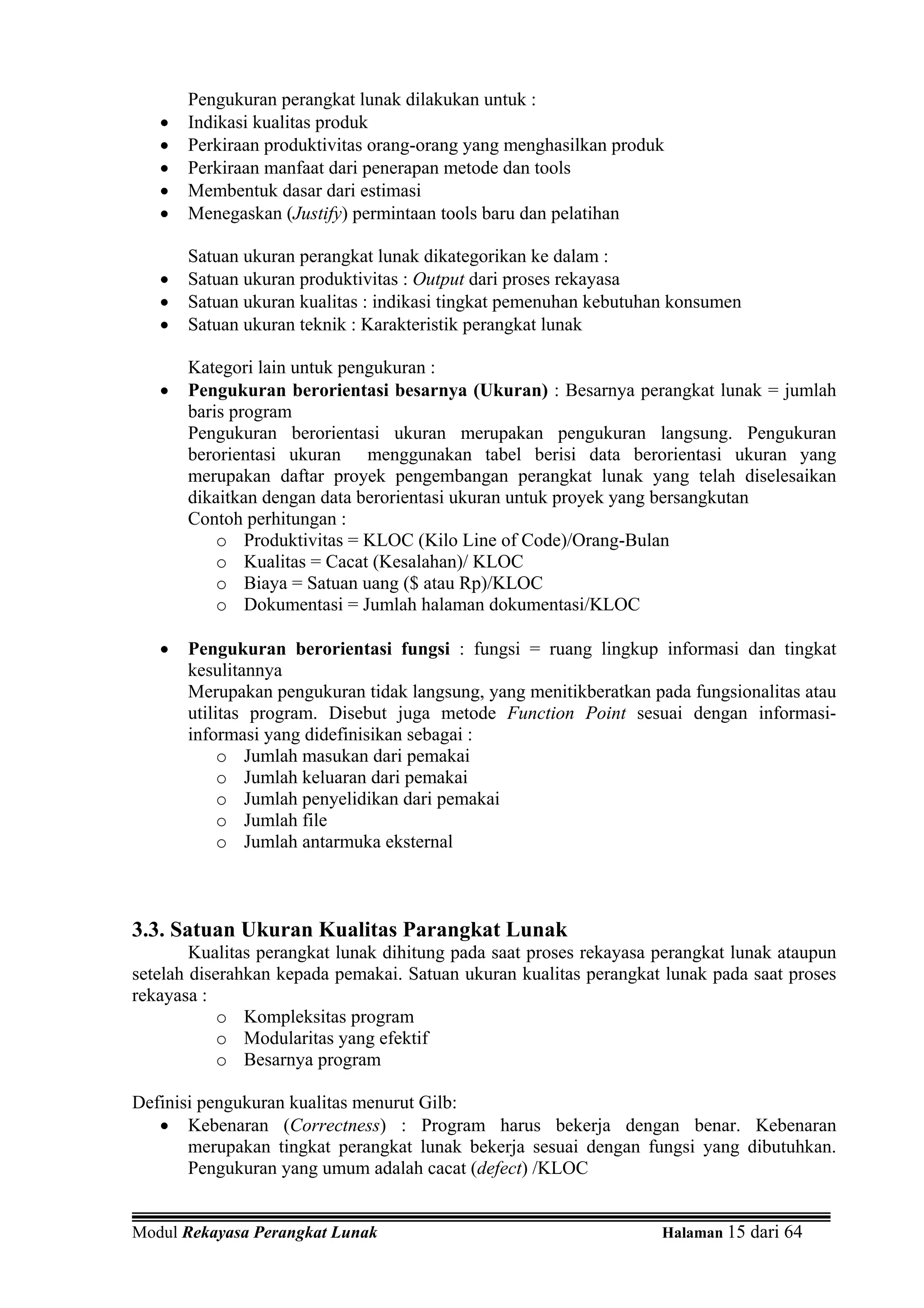 Pengukuran perangkat lunak dilakukan untuk :
   •   Indikasi kualitas produk
   •   Perkiraan produktivitas orang-orang yang menghasilkan produk
   •   Perkiraan manfaat dari penerapan metode dan tools
   •   Membentuk dasar dari estimasi
   •   Menegaskan (Justify) permintaan tools baru dan pelatihan

       Satuan ukuran perangkat lunak dikategorikan ke dalam :
   •   Satuan ukuran produktivitas : Output dari proses rekayasa
   •   Satuan ukuran kualitas : indikasi tingkat pemenuhan kebutuhan konsumen
   •   Satuan ukuran teknik : Karakteristik perangkat lunak

       Kategori lain untuk pengukuran :
   •   Pengukuran berorientasi besarnya (Ukuran) : Besarnya perangkat lunak = jumlah
       baris program
       Pengukuran berorientasi ukuran merupakan pengukuran langsung. Pengukuran
       berorientasi ukuran menggunakan tabel berisi data berorientasi ukuran yang
       merupakan daftar proyek pengembangan perangkat lunak yang telah diselesaikan
       dikaitkan dengan data berorientasi ukuran untuk proyek yang bersangkutan
       Contoh perhitungan :
           o Produktivitas = KLOC (Kilo Line of Code)/Orang-Bulan
           o Kualitas = Cacat (Kesalahan)/ KLOC
           o Biaya = Satuan uang ($ atau Rp)/KLOC
           o Dokumentasi = Jumlah halaman dokumentasi/KLOC

   •   Pengukuran berorientasi fungsi : fungsi = ruang lingkup informasi dan tingkat
       kesulitannya
       Merupakan pengukuran tidak langsung, yang menitikberatkan pada fungsionalitas atau
       utilitas program. Disebut juga metode Function Point sesuai dengan informasi-
       informasi yang didefinisikan sebagai :
            o Jumlah masukan dari pemakai
            o Jumlah keluaran dari pemakai
            o Jumlah penyelidikan dari pemakai
            o Jumlah file
            o Jumlah antarmuka eksternal



3.3. Satuan Ukuran Kualitas Parangkat Lunak
        Kualitas perangkat lunak dihitung pada saat proses rekayasa perangkat lunak ataupun
setelah diserahkan kepada pemakai. Satuan ukuran kualitas perangkat lunak pada saat proses
rekayasa :
            o Kompleksitas program
            o Modularitas yang efektif
            o Besarnya program

Definisi pengukuran kualitas menurut Gilb:
   • Kebenaran (Correctness) : Program harus bekerja dengan benar. Kebenaran
       merupakan tingkat perangkat lunak bekerja sesuai dengan fungsi yang dibutuhkan.
       Pengukuran yang umum adalah cacat (defect) /KLOC


Modul Rekayasa Perangkat Lunak                                      Halaman 15 dari 64
 