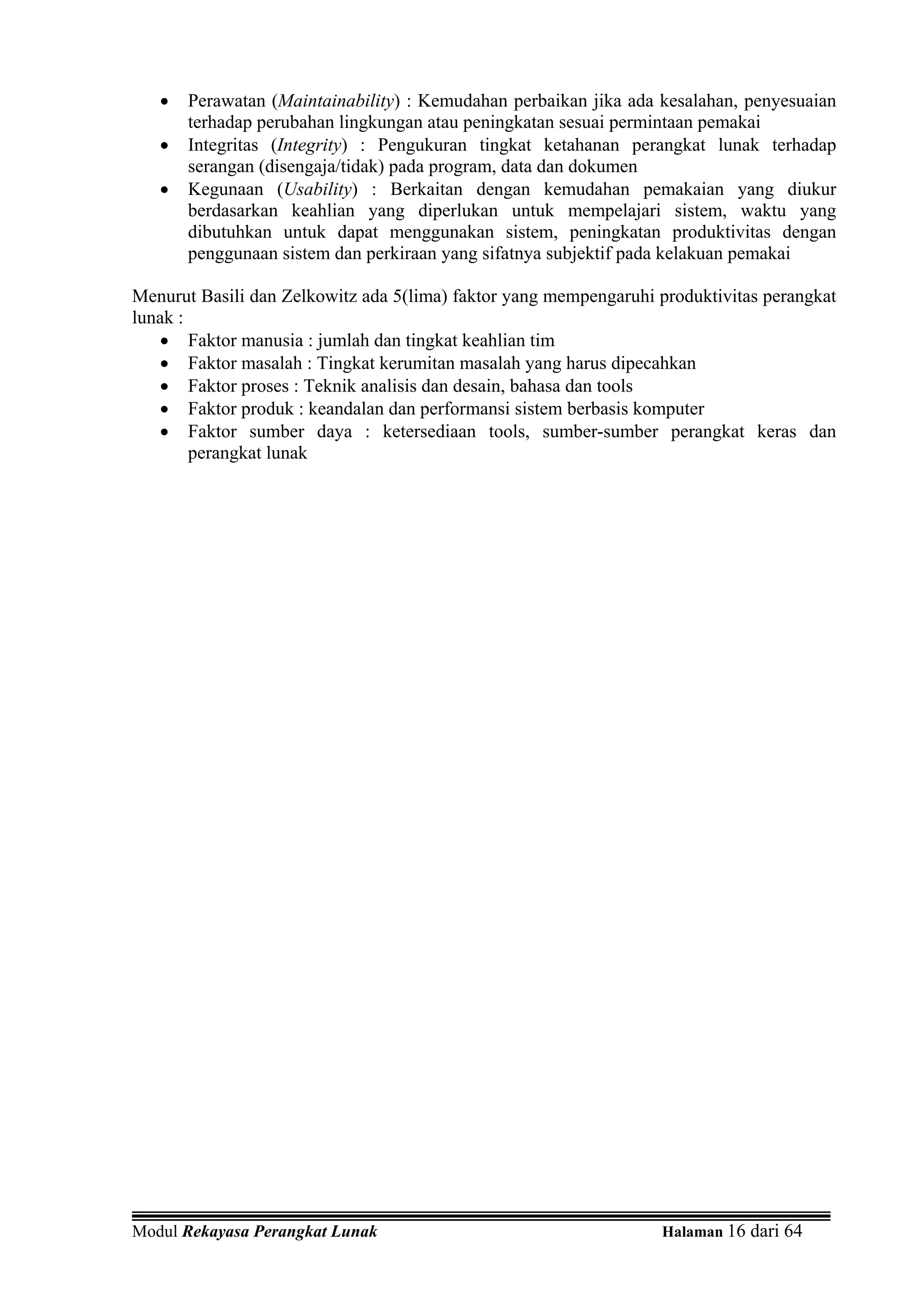 •   Perawatan (Maintainability) : Kemudahan perbaikan jika ada kesalahan, penyesuaian
       terhadap perubahan lingkungan atau peningkatan sesuai permintaan pemakai
   •   Integritas (Integrity) : Pengukuran tingkat ketahanan perangkat lunak terhadap
       serangan (disengaja/tidak) pada program, data dan dokumen
   •   Kegunaan (Usability) : Berkaitan dengan kemudahan pemakaian yang diukur
       berdasarkan keahlian yang diperlukan untuk mempelajari sistem, waktu yang
       dibutuhkan untuk dapat menggunakan sistem, peningkatan produktivitas dengan
       penggunaan sistem dan perkiraan yang sifatnya subjektif pada kelakuan pemakai

Menurut Basili dan Zelkowitz ada 5(lima) faktor yang mempengaruhi produktivitas perangkat
lunak :
   • Faktor manusia : jumlah dan tingkat keahlian tim
   • Faktor masalah : Tingkat kerumitan masalah yang harus dipecahkan
   • Faktor proses : Teknik analisis dan desain, bahasa dan tools
   • Faktor produk : keandalan dan performansi sistem berbasis komputer
   • Faktor sumber daya : ketersediaan tools, sumber-sumber perangkat keras dan
        perangkat lunak




Modul Rekayasa Perangkat Lunak                                    Halaman 16 dari 64
 