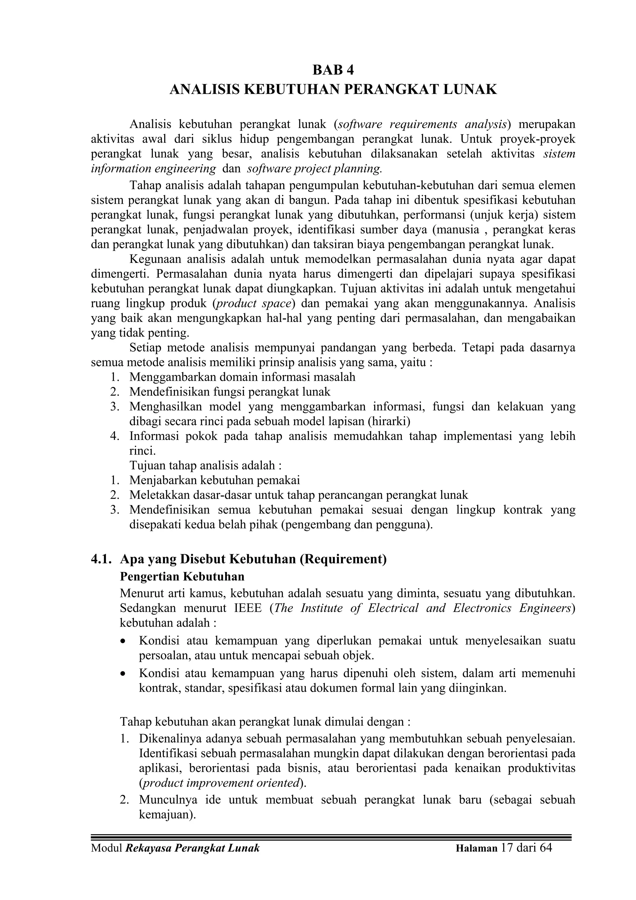 BAB 4
              ANALISIS KEBUTUHAN PERANGKAT LUNAK

        Analisis kebutuhan perangkat lunak (software requirements analysis) merupakan
aktivitas awal dari siklus hidup pengembangan perangkat lunak. Untuk proyek-proyek
perangkat lunak yang besar, analisis kebutuhan dilaksanakan setelah aktivitas sistem
information engineering dan software project planning.
        Tahap analisis adalah tahapan pengumpulan kebutuhan-kebutuhan dari semua elemen
sistem perangkat lunak yang akan di bangun. Pada tahap ini dibentuk spesifikasi kebutuhan
perangkat lunak, fungsi perangkat lunak yang dibutuhkan, performansi (unjuk kerja) sistem
perangkat lunak, penjadwalan proyek, identifikasi sumber daya (manusia , perangkat keras
dan perangkat lunak yang dibutuhkan) dan taksiran biaya pengembangan perangkat lunak.
        Kegunaan analisis adalah untuk memodelkan permasalahan dunia nyata agar dapat
dimengerti. Permasalahan dunia nyata harus dimengerti dan dipelajari supaya spesifikasi
kebutuhan perangkat lunak dapat diungkapkan. Tujuan aktivitas ini adalah untuk mengetahui
ruang lingkup produk (product space) dan pemakai yang akan menggunakannya. Analisis
yang baik akan mengungkapkan hal-hal yang penting dari permasalahan, dan mengabaikan
yang tidak penting.
        Setiap metode analisis mempunyai pandangan yang berbeda. Tetapi pada dasarnya
semua metode analisis memiliki prinsip analisis yang sama, yaitu :
    1. Menggambarkan domain informasi masalah
    2. Mendefinisikan fungsi perangkat lunak
    3. Menghasilkan model yang menggambarkan informasi, fungsi dan kelakuan yang
        dibagi secara rinci pada sebuah model lapisan (hirarki)
    4. Informasi pokok pada tahap analisis memudahkan tahap implementasi yang lebih
        rinci.
        Tujuan tahap analisis adalah :
    1. Menjabarkan kebutuhan pemakai
    2. Meletakkan dasar-dasar untuk tahap perancangan perangkat lunak
    3. Mendefinisikan semua kebutuhan pemakai sesuai dengan lingkup kontrak yang
        disepakati kedua belah pihak (pengembang dan pengguna).

4.1. Apa yang Disebut Kebutuhan (Requirement)
     Pengertian Kebutuhan
     Menurut arti kamus, kebutuhan adalah sesuatu yang diminta, sesuatu yang dibutuhkan.
     Sedangkan menurut IEEE (The Institute of Electrical and Electronics Engineers)
     kebutuhan adalah :
     • Kondisi atau kemampuan yang diperlukan pemakai untuk menyelesaikan suatu
        persoalan, atau untuk mencapai sebuah objek.
     • Kondisi atau kemampuan yang harus dipenuhi oleh sistem, dalam arti memenuhi
        kontrak, standar, spesifikasi atau dokumen formal lain yang diinginkan.

     Tahap kebutuhan akan perangkat lunak dimulai dengan :
     1. Dikenalinya adanya sebuah permasalahan yang membutuhkan sebuah penyelesaian.
        Identifikasi sebuah permasalahan mungkin dapat dilakukan dengan berorientasi pada
        aplikasi, berorientasi pada bisnis, atau berorientasi pada kenaikan produktivitas
        (product improvement oriented).
     2. Munculnya ide untuk membuat sebuah perangkat lunak baru (sebagai sebuah
        kemajuan).

Modul Rekayasa Perangkat Lunak                                    Halaman 17 dari 64
 