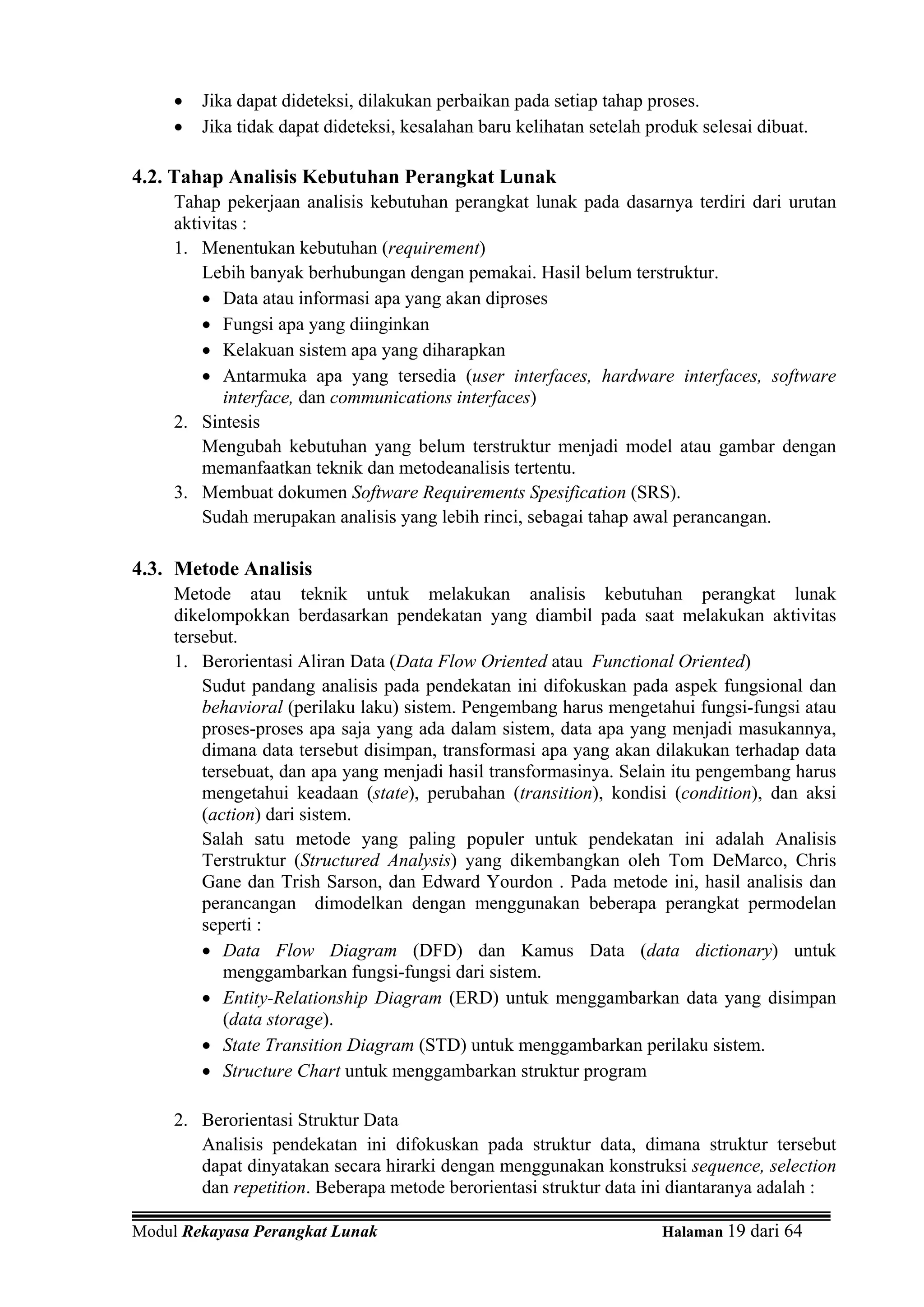 •   Jika dapat dideteksi, dilakukan perbaikan pada setiap tahap proses.
     •   Jika tidak dapat dideteksi, kesalahan baru kelihatan setelah produk selesai dibuat.

4.2. Tahap Analisis Kebutuhan Perangkat Lunak
     Tahap pekerjaan analisis kebutuhan perangkat lunak pada dasarnya terdiri dari urutan
     aktivitas :
     1. Menentukan kebutuhan (requirement)
         Lebih banyak berhubungan dengan pemakai. Hasil belum terstruktur.
         • Data atau informasi apa yang akan diproses
         • Fungsi apa yang diinginkan
         • Kelakuan sistem apa yang diharapkan
         • Antarmuka apa yang tersedia (user interfaces, hardware interfaces, software
            interface, dan communications interfaces)
     2. Sintesis
         Mengubah kebutuhan yang belum terstruktur menjadi model atau gambar dengan
         memanfaatkan teknik dan metodeanalisis tertentu.
     3. Membuat dokumen Software Requirements Spesification (SRS).
         Sudah merupakan analisis yang lebih rinci, sebagai tahap awal perancangan.

4.3. Metode Analisis
     Metode atau teknik untuk melakukan analisis kebutuhan perangkat lunak
     dikelompokkan berdasarkan pendekatan yang diambil pada saat melakukan aktivitas
     tersebut.
     1. Berorientasi Aliran Data (Data Flow Oriented atau Functional Oriented)
         Sudut pandang analisis pada pendekatan ini difokuskan pada aspek fungsional dan
         behavioral (perilaku laku) sistem. Pengembang harus mengetahui fungsi-fungsi atau
         proses-proses apa saja yang ada dalam sistem, data apa yang menjadi masukannya,
         dimana data tersebut disimpan, transformasi apa yang akan dilakukan terhadap data
         tersebuat, dan apa yang menjadi hasil transformasinya. Selain itu pengembang harus
         mengetahui keadaan (state), perubahan (transition), kondisi (condition), dan aksi
         (action) dari sistem.
         Salah satu metode yang paling populer untuk pendekatan ini adalah Analisis
         Terstruktur (Structured Analysis) yang dikembangkan oleh Tom DeMarco, Chris
         Gane dan Trish Sarson, dan Edward Yourdon . Pada metode ini, hasil analisis dan
         perancangan dimodelkan dengan menggunakan beberapa perangkat permodelan
         seperti :
         • Data Flow Diagram (DFD) dan Kamus Data (data dictionary) untuk
            menggambarkan fungsi-fungsi dari sistem.
         • Entity-Relationship Diagram (ERD) untuk menggambarkan data yang disimpan
            (data storage).
         • State Transition Diagram (STD) untuk menggambarkan perilaku sistem.
         • Structure Chart untuk menggambarkan struktur program

     2. Berorientasi Struktur Data
        Analisis pendekatan ini difokuskan pada struktur data, dimana struktur tersebut
        dapat dinyatakan secara hirarki dengan menggunakan konstruksi sequence, selection
        dan repetition. Beberapa metode berorientasi struktur data ini diantaranya adalah :

Modul Rekayasa Perangkat Lunak                                         Halaman 19 dari 64
 