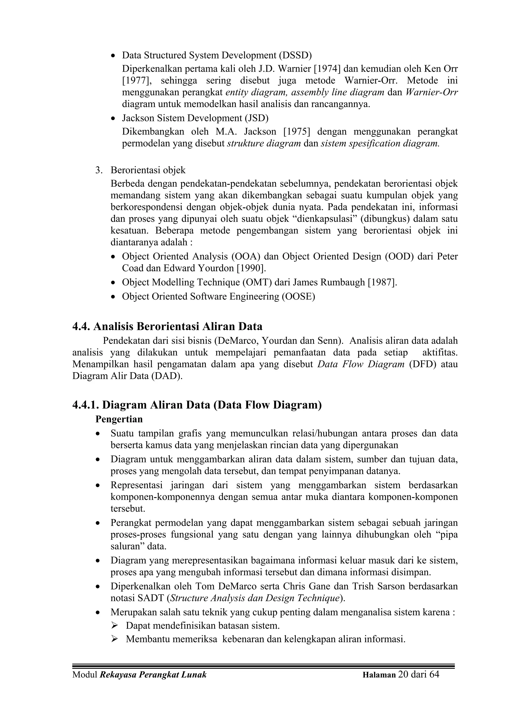 • Data Structured System Development (DSSD)
           Diperkenalkan pertama kali oleh J.D. Warnier [1974] dan kemudian oleh Ken Orr
           [1977], sehingga sering disebut juga metode Warnier-Orr. Metode ini
           menggunakan perangkat entity diagram, assembly line diagram dan Warnier-Orr
           diagram untuk memodelkan hasil analisis dan rancangannya.
         • Jackson Sistem Development (JSD)
           Dikembangkan oleh M.A. Jackson [1975] dengan menggunakan perangkat
           permodelan yang disebut strukture diagram dan sistem spesification diagram.

     3. Berorientasi objek
        Berbeda dengan pendekatan-pendekatan sebelumnya, pendekatan berorientasi objek
        memandang sistem yang akan dikembangkan sebagai suatu kumpulan objek yang
        berkorespondensi dengan objek-objek dunia nyata. Pada pendekatan ini, informasi
        dan proses yang dipunyai oleh suatu objek “dienkapsulasi” (dibungkus) dalam satu
        kesatuan. Beberapa metode pengembangan sistem yang berorientasi objek ini
        diantaranya adalah :
        • Object Oriented Analysis (OOA) dan Object Oriented Design (OOD) dari Peter
           Coad dan Edward Yourdon [1990].
        • Object Modelling Technique (OMT) dari James Rumbaugh [1987].
        • Object Oriented Software Engineering (OOSE)

4.4. Analisis Berorientasi Aliran Data
        Pendekatan dari sisi bisnis (DeMarco, Yourdan dan Senn). Analisis aliran data adalah
analisis yang dilakukan untuk mempelajari pemanfaatan data pada setiap aktifitas.
Menampilkan hasil pengamatan dalam apa yang disebut Data Flow Diagram (DFD) atau
Diagram Alir Data (DAD).

4.4.1. Diagram Aliran Data (Data Flow Diagram)
     Pengertian
     • Suatu tampilan grafis yang memunculkan relasi/hubungan antara proses dan data
        berserta kamus data yang menjelaskan rincian data yang dipergunakan
     • Diagram untuk menggambarkan aliran data dalam sistem, sumber dan tujuan data,
        proses yang mengolah data tersebut, dan tempat penyimpanan datanya.
     • Representasi jaringan dari sistem yang menggambarkan sistem berdasarkan
        komponen-komponennya dengan semua antar muka diantara komponen-komponen
        tersebut.
     • Perangkat permodelan yang dapat menggambarkan sistem sebagai sebuah jaringan
        proses-proses fungsional yang satu dengan yang lainnya dihubungkan oleh “pipa
        saluran” data.
     • Diagram yang merepresentasikan bagaimana informasi keluar masuk dari ke sistem,
        proses apa yang mengubah informasi tersebut dan dimana informasi disimpan.
     • Diperkenalkan oleh Tom DeMarco serta Chris Gane dan Trish Sarson berdasarkan
        notasi SADT (Structure Analysis dan Design Technique).
     • Merupakan salah satu teknik yang cukup penting dalam menganalisa sistem karena :
            Dapat mendefinisikan batasan sistem.
            Membantu memeriksa kebenaran dan kelengkapan aliran informasi.


Modul Rekayasa Perangkat Lunak                                       Halaman 20 dari 64
 