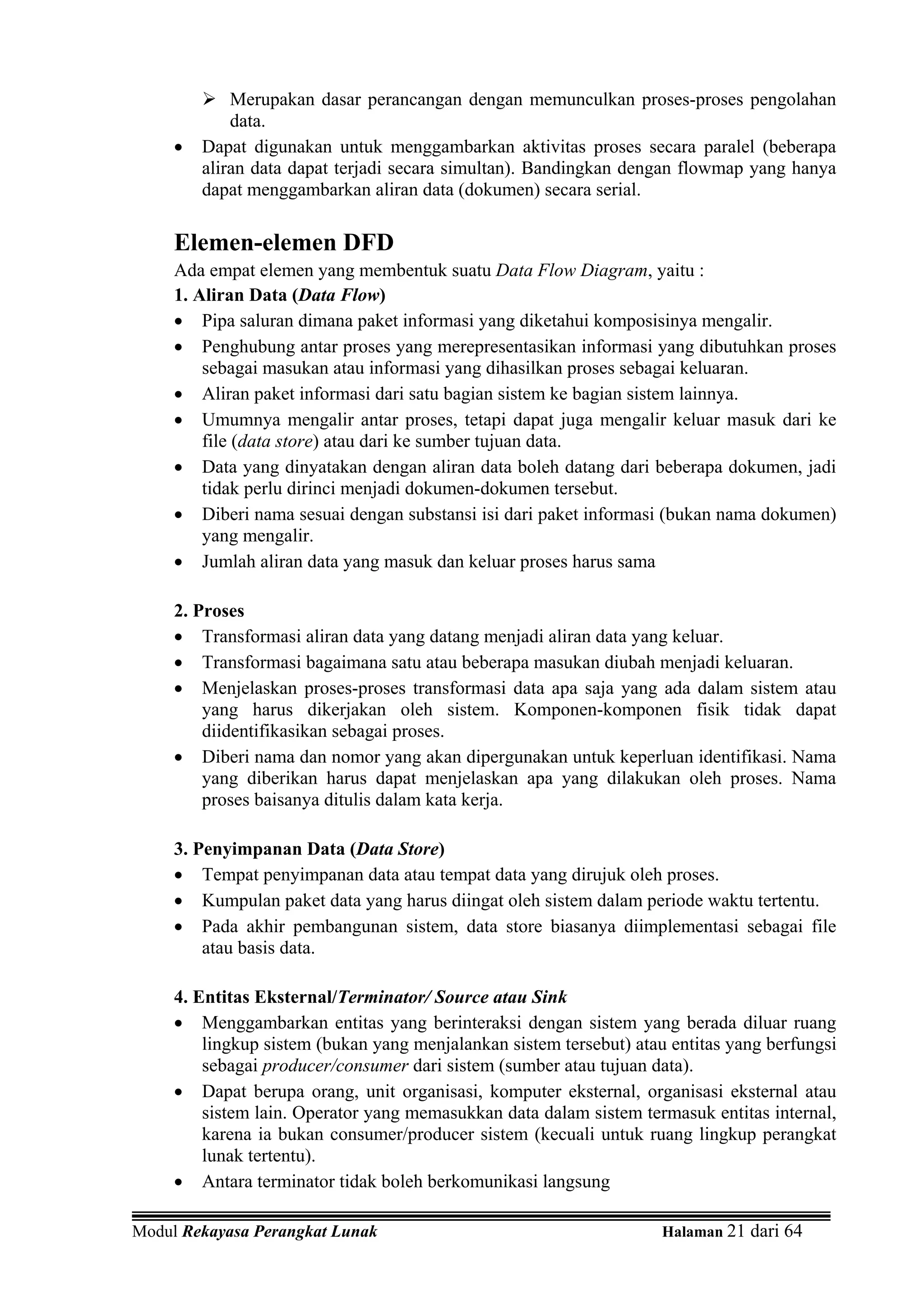 Merupakan dasar perancangan dengan memunculkan proses-proses pengolahan
             data.
     •   Dapat digunakan untuk menggambarkan aktivitas proses secara paralel (beberapa
         aliran data dapat terjadi secara simultan). Bandingkan dengan flowmap yang hanya
         dapat menggambarkan aliran data (dokumen) secara serial.

     Elemen-elemen DFD
     Ada empat elemen yang membentuk suatu Data Flow Diagram, yaitu :
     1. Aliran Data (Data Flow)
     • Pipa saluran dimana paket informasi yang diketahui komposisinya mengalir.
     • Penghubung antar proses yang merepresentasikan informasi yang dibutuhkan proses
         sebagai masukan atau informasi yang dihasilkan proses sebagai keluaran.
     • Aliran paket informasi dari satu bagian sistem ke bagian sistem lainnya.
     • Umumnya mengalir antar proses, tetapi dapat juga mengalir keluar masuk dari ke
         file (data store) atau dari ke sumber tujuan data.
     • Data yang dinyatakan dengan aliran data boleh datang dari beberapa dokumen, jadi
         tidak perlu dirinci menjadi dokumen-dokumen tersebut.
     • Diberi nama sesuai dengan substansi isi dari paket informasi (bukan nama dokumen)
         yang mengalir.
     • Jumlah aliran data yang masuk dan keluar proses harus sama

     2. Proses
     • Transformasi aliran data yang datang menjadi aliran data yang keluar.
     • Transformasi bagaimana satu atau beberapa masukan diubah menjadi keluaran.
     • Menjelaskan proses-proses transformasi data apa saja yang ada dalam sistem atau
         yang harus dikerjakan oleh sistem. Komponen-komponen fisik tidak dapat
         diidentifikasikan sebagai proses.
     • Diberi nama dan nomor yang akan dipergunakan untuk keperluan identifikasi. Nama
         yang diberikan harus dapat menjelaskan apa yang dilakukan oleh proses. Nama
         proses baisanya ditulis dalam kata kerja.

     3. Penyimpanan Data (Data Store)
     • Tempat penyimpanan data atau tempat data yang dirujuk oleh proses.
     • Kumpulan paket data yang harus diingat oleh sistem dalam periode waktu tertentu.
     • Pada akhir pembangunan sistem, data store biasanya diimplementasi sebagai file
         atau basis data.

     4. Entitas Eksternal/Terminator/ Source atau Sink
     • Menggambarkan entitas yang berinteraksi dengan sistem yang berada diluar ruang
         lingkup sistem (bukan yang menjalankan sistem tersebut) atau entitas yang berfungsi
         sebagai producer/consumer dari sistem (sumber atau tujuan data).
     • Dapat berupa orang, unit organisasi, komputer eksternal, organisasi eksternal atau
         sistem lain. Operator yang memasukkan data dalam sistem termasuk entitas internal,
         karena ia bukan consumer/producer sistem (kecuali untuk ruang lingkup perangkat
         lunak tertentu).
     • Antara terminator tidak boleh berkomunikasi langsung

Modul Rekayasa Perangkat Lunak                                       Halaman 21 dari 64
 