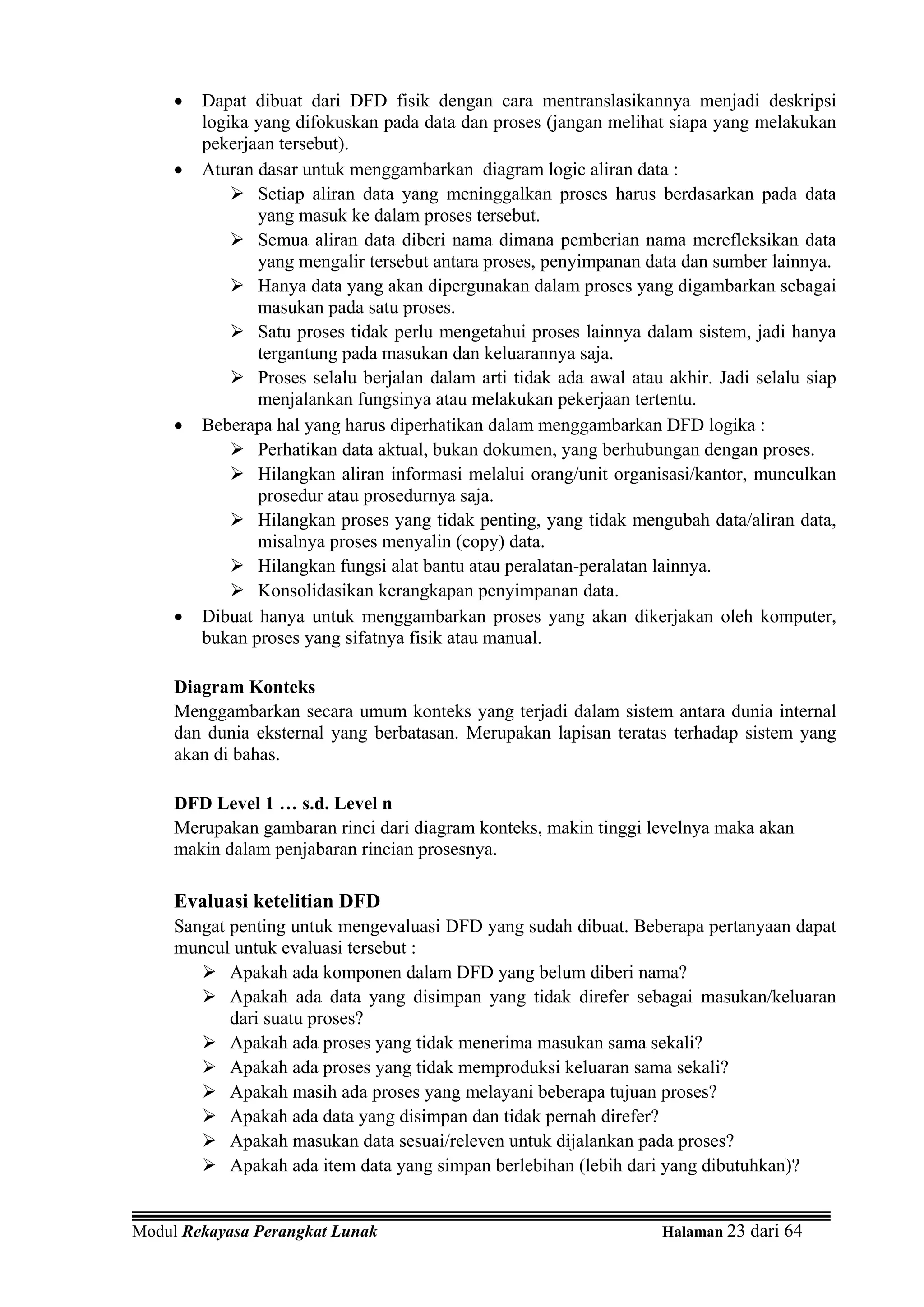 •   Dapat dibuat dari DFD fisik dengan cara mentranslasikannya menjadi deskripsi
         logika yang difokuskan pada data dan proses (jangan melihat siapa yang melakukan
         pekerjaan tersebut).
     •   Aturan dasar untuk menggambarkan diagram logic aliran data :
                Setiap aliran data yang meninggalkan proses harus berdasarkan pada data
                yang masuk ke dalam proses tersebut.
                Semua aliran data diberi nama dimana pemberian nama merefleksikan data
                yang mengalir tersebut antara proses, penyimpanan data dan sumber lainnya.
                Hanya data yang akan dipergunakan dalam proses yang digambarkan sebagai
                masukan pada satu proses.
                Satu proses tidak perlu mengetahui proses lainnya dalam sistem, jadi hanya
                tergantung pada masukan dan keluarannya saja.
                Proses selalu berjalan dalam arti tidak ada awal atau akhir. Jadi selalu siap
                menjalankan fungsinya atau melakukan pekerjaan tertentu.
     •   Beberapa hal yang harus diperhatikan dalam menggambarkan DFD logika :
                Perhatikan data aktual, bukan dokumen, yang berhubungan dengan proses.
                Hilangkan aliran informasi melalui orang/unit organisasi/kantor, munculkan
                prosedur atau prosedurnya saja.
                Hilangkan proses yang tidak penting, yang tidak mengubah data/aliran data,
                misalnya proses menyalin (copy) data.
                Hilangkan fungsi alat bantu atau peralatan-peralatan lainnya.
                Konsolidasikan kerangkapan penyimpanan data.
     •   Dibuat hanya untuk menggambarkan proses yang akan dikerjakan oleh komputer,
         bukan proses yang sifatnya fisik atau manual.

     Diagram Konteks
     Menggambarkan secara umum konteks yang terjadi dalam sistem antara dunia internal
     dan dunia eksternal yang berbatasan. Merupakan lapisan teratas terhadap sistem yang
     akan di bahas.

     DFD Level 1 … s.d. Level n
     Merupakan gambaran rinci dari diagram konteks, makin tinggi levelnya maka akan
     makin dalam penjabaran rincian prosesnya.

     Evaluasi ketelitian DFD
     Sangat penting untuk mengevaluasi DFD yang sudah dibuat. Beberapa pertanyaan dapat
     muncul untuk evaluasi tersebut :
            Apakah ada komponen dalam DFD yang belum diberi nama?
            Apakah ada data yang disimpan yang tidak direfer sebagai masukan/keluaran
            dari suatu proses?
            Apakah ada proses yang tidak menerima masukan sama sekali?
            Apakah ada proses yang tidak memproduksi keluaran sama sekali?
            Apakah masih ada proses yang melayani beberapa tujuan proses?
            Apakah ada data yang disimpan dan tidak pernah direfer?
            Apakah masukan data sesuai/releven untuk dijalankan pada proses?
            Apakah ada item data yang simpan berlebihan (lebih dari yang dibutuhkan)?


Modul Rekayasa Perangkat Lunak                                       Halaman 23 dari 64
 