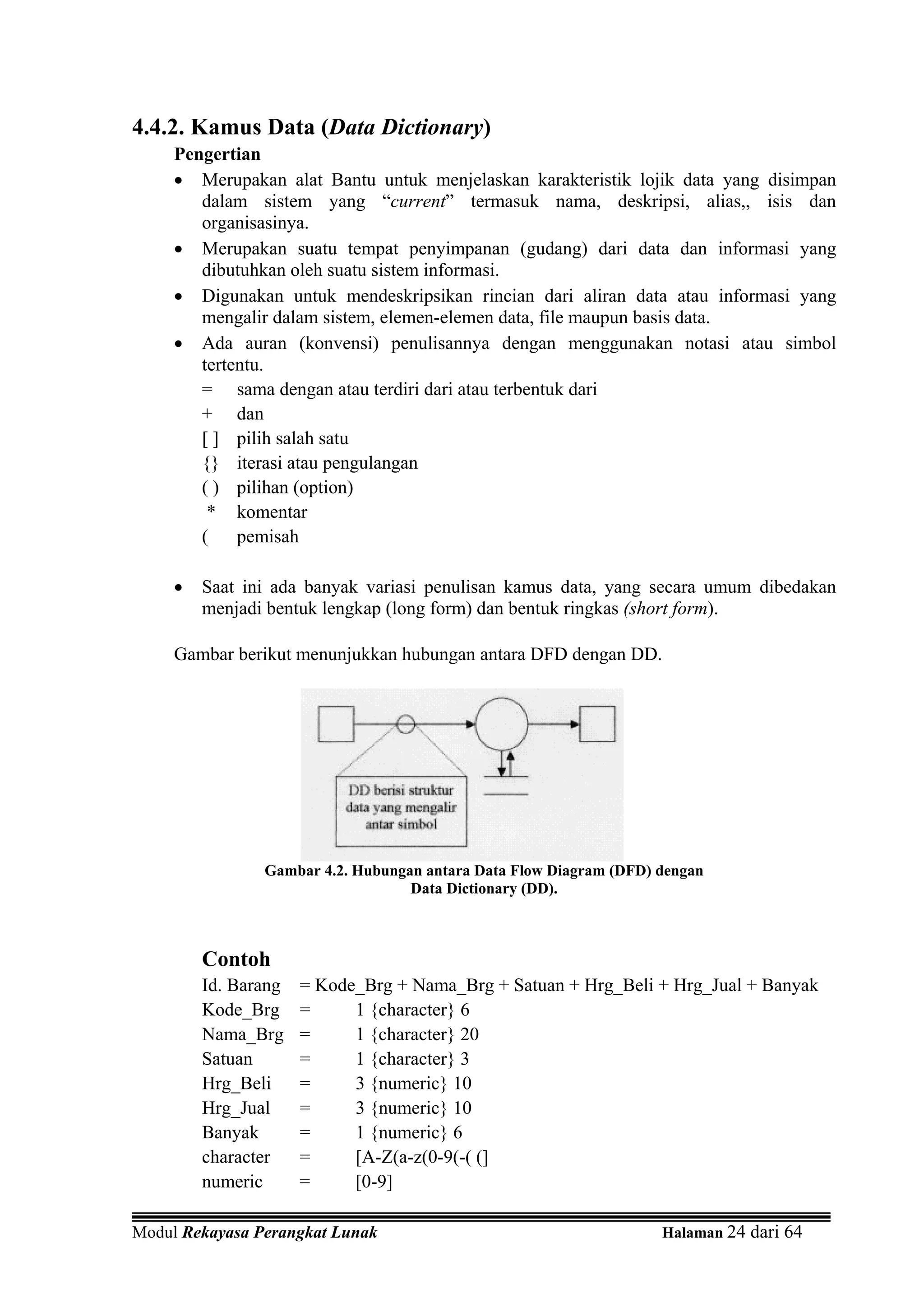4.4.2. Kamus Data (Data Dictionary)
     Pengertian
     • Merupakan alat Bantu untuk menjelaskan karakteristik lojik data yang disimpan
        dalam sistem yang “current” termasuk nama, deskripsi, alias,, isis dan
        organisasinya.
     • Merupakan suatu tempat penyimpanan (gudang) dari data dan informasi yang
        dibutuhkan oleh suatu sistem informasi.
     • Digunakan untuk mendeskripsikan rincian dari aliran data atau informasi yang
        mengalir dalam sistem, elemen-elemen data, file maupun basis data.
     • Ada auran (konvensi) penulisannya dengan menggunakan notasi atau simbol
        tertentu.
        = sama dengan atau terdiri dari atau terbentuk dari
        + dan
        [ ] pilih salah satu
        {} iterasi atau pengulangan
        ( ) pilihan (option)
         * komentar
        (    pemisah

     •   Saat ini ada banyak variasi penulisan kamus data, yang secara umum dibedakan
         menjadi bentuk lengkap (long form) dan bentuk ringkas (short form).

     Gambar berikut menunjukkan hubungan antara DFD dengan DD.




                Gambar 4.2. Hubungan antara Data Flow Diagram (DFD) dengan
                                   Data Dictionary (DD).



         Contoh
         Id. Barang   = Kode_Brg + Nama_Brg + Satuan + Hrg_Beli + Hrg_Jual + Banyak
         Kode_Brg     =     1 {character} 6
         Nama_Brg     =     1 {character} 20
         Satuan       =     1 {character} 3
         Hrg_Beli     =     3 {numeric} 10
         Hrg_Jual     =     3 {numeric} 10
         Banyak       =     1 {numeric} 6
         character    =     [A-Z(a-z(0-9(-( (]
         numeric      =     [0-9]

Modul Rekayasa Perangkat Lunak                                      Halaman 24 dari 64
 